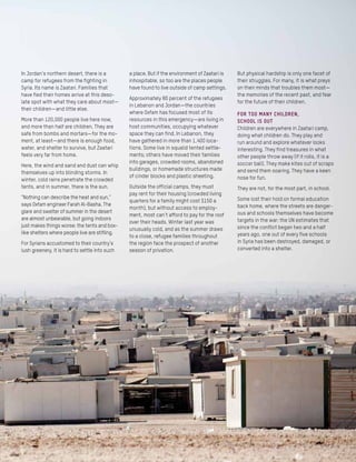 In Jordan’s northern desert, there is a
camp for refugees from the fighting in
Syria. Its name is Zaatari. Families that
have fled their homes arrive at this deso-
late spot with what they care about most—
their children—and little else.
More than 120,000 people live here now,
and more than half are children. They are
safe from bombs and mortars—for the mo-
ment, at least—and there is enough food,
water, and shelter to survive, but Zaatari
feels very far from home.
Here, the wind and sand and dust can whip
themselves up into blinding storms. In
winter, cold rains penetrate the crowded
tents, and in summer, there is the sun.
“Nothing can describe the heat and sun,”
says Oxfam engineer Farah Al-Basha. The
glare and swelter of summer in the desert
are almost unbearable, but going indoors
just makes things worse: the tents and box-
like shelters where people live are stifling.
For Syrians accustomed to their country’s
lush greenery, it is hard to settle into such
a place. But if the environment of Zaatari is
inhospitable, so too are the places people
have found to live outside of camp settings.
Approximately 80 percent of the refugees
in Lebanon and Jordan—the countries
where Oxfam has focused most of its
resources in this emergency—are living in
host communities, occupying whatever
space they can find. In Lebanon, they
have gathered in more than 1,400 loca-
tions. Some live in squalid tented settle-
ments; others have moved their families
into garages, crowded rooms, abandoned
buildings, or homemade structures made
of cinder blocks and plastic sheeting.
Outside the official camps, they must
pay rent for their housing (crowded living
quarters for a family might cost $150 a
month), but without access to employ-
ment, most can’t afford to pay for the roof
over their heads. Winter last year was
unusually cold, and as the summer draws
to a close, refugee families throughout
the region face the prospect of another
season of privation.
But physical hardship is only one facet of
their struggles. For many, it is what preys
on their minds that troubles them most—
the memories of the recent past, and fear
for the future of their children.
For too many children,
school is out
Children are everywhere in Zaatari camp,
doing what children do. They play and
run around and explore whatever looks
interesting. They find treasures in what
other people throw away (if it rolls, it is a
soccer ball). They make kites out of scraps
and send them soaring. They have a keen
nose for fun.
They are not, for the most part, in school.
Some lost their hold on formal education
back home, where the streets are danger-
ous and schools themselves have become
targets in the war: the UN estimates that
since the conflict began two and a half
years ago, one out of every five schools
in Syria has been destroyed, damaged, or
converted into a shelter.
 