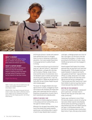 And though schools in Jordan and Lebanon
have opened their doors to refugees,
there is a host of obstacles to getting an
education, from overcrowded classrooms
to language barriers to safety threats
to money.
“The children would love to go to school but
they can’t. We can’t afford it,” says Ibrahim
Naif al-Dokham, a refugee who now lives
with his family in Mafraq, Jordan. Once a
driver and the owner of a small store, he is
not allowed to work in Jordan and must bor-
row money just to pay the rent. “I can’t do
anything about it. Maybe we will get back to
Syria after the war finishes. Maybe they will
start studying again.”
The result: for refugee children who man-
age to enroll in school, a staggering 70 per-
cent dropout rate. Numbers like these have
given rise to warnings that the conflict is
breeding a lost generation of youth that is
both traumatized and undereducated.
Work at an early age
If the sight of children playing is common
in the camps and host communities, so is
the sight of children working.
Wherever the refugees have settled, boys
haunt the streets and nearby markets,
warehouses, and building sites in search
of work for pay. Despite laws to prevent
child labor, underage workers are a fact of
life in the region, but the Syria crisis has
intensified the problem: in Jordan alone,
according to the Ministry of Labor, nearly
30,000 young Syrians are now engaged in
child labor.
Parents explain that traders hire children
because they can pay them much less than
they pay adults. “Child refugees living near
souks [markets] in Lebanon are hired to
carry goods and sell them,” says protection
officer Lou Lasap, whose job it is to make
sure Oxfam is alert to the risks that vulner-
able groups are facing in emergencies.
“They are paid very little. Parents don’t want
their children to work but say they have no
choice because they need the income.”
WRITING IN THE DARKNESS
Some of the refugee children—adolescent
girls in particular—are kept close to
home for fear they will not be safe in the
wider community.
Twelve-year-old Reema is one of them.
(For security reasons, we are not using her
real name.) Oxfam reporter Jane Beesley
met her while documenting a program to
help families pay their rent. Reema spends
her days in a windowless shelter—the
first floor of a building under construction.
Back home in Syria, she was a top student;
What’s wrong?
The war in Syria has taken a heavy
toll on children; thousands have
been killed and millions uprooted.
What’s Oxfam doing?
While advocating for international
efforts to stop the bloodshed,
Oxfam is helping protect the health
and well-being of families forced
by the violence to flee their homes.
Right the Wrong
ABOVE: In Zaatari camp, there are 30,000 school-age
children; only 12,000 are registered for school.
Simon Rawles / Oxfam
PREVIOUS PAGE: A boy makes his way past tents and
trailers in Zaatari camp. Zaatari is effectively Jordan’s
fourth-largest city, but it represents only a small
fraction of the total refugee population. Sam Tarling /
Oxfam America
6 FALL 2013 / OXFAMCloseup
 