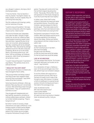 as a refugee in Lebanon, she lives a life of
stultifying boredom.
“I miss my friends, I miss my teachers, I
miss my classes—my English classes, my
Arabic classes, my music classes. Now, I’m
just sitting here every day …”
She fills notebooks with drawings, poetry,
and her memories of the war.
“I used to enjoy writing before,” she says,
“but since coming here, after this tragedy,
I have to write, I need to write.”
The sound of missiles was unbearable.
I hid under the table. I thought it might
protect me. As soon as I raised my head,
I heard people screaming, people crying
here and there. I opened the door to my
room, ran to my mom, almost paralyzed
with fear, screaming with all my strength:
“Mom! Mom!” Mom, Dad and all my siblings
gathered around me. We were crying and
screaming. We all ran out to the street,
fearful, not knowing where to go. I left
home. I left my schoolbag, my notebook,
my pencils. I didn’t finish my homework. I
ran as fast as I could …
“I couldn’t stop writing even if I wanted to,”
says Reema. “The sadness drives me to
write all the time.”
‘I would put you in my heart’
The war has left its tracks on children who
have managed to flee to safety.
“Very young children are telling us about
how they’ve seen their neighbors killed
and what they’ve witnessed,” says Oxfam
media officer Karl Schembri.
Some have become withdrawn, others ag-
gressive. Many say they can’t concentrate
in school. After what they’ve been through,
says Schembri, “they can’t pretend life is
business as usual.”
They struggle with sleeplessness and
bed-wetting, say parents, and when an
ordinary airplane goes overhead, children
run to their mothers screaming, “They’re
trying to kill us!”
But when it comes to recovery, simple
interventions can make a difference. In the
therapy program of Oxfam partner Najdeh
in Lebanon, coordinator Hana El-Eynein
explains that children are encouraged
to express themselves through art and
oxfam’s response
Thanks to Oxfam supporters, we have so
far been able to reach more than 200,000
Syrian refugees with assistance.
Our programs are focused primarily on
providing water, sanitation, and hygiene
education to protect public health in the
areas where refugees have gathered in
Lebanon and Jordan. In the Zaatari camp,
we have built permanent blocks of water
and sanitation facilities for 8,000 people
that include showers and toilets that are
wheelchair accessible.
For those living outside of camps in host
communities, the greatest need is for
assistance with rent; Oxfam is supporting
particularly vulnerable households with
installments of cash to help avert evic-
tions. A partner in Lebanon is providing a
group of women and their children with
therapy sessions aimed at helping them
recover from the losses and violence they
have experienced in the war. And through
the Voice Project, a partner in Jordan is
helping refugees speak out about their
lives and the issues they face.
Inside Syria, the water and sanitation
infrastructure has been badly damaged;
Oxfam has sent a team of technical
experts to help improve access to safe
water and sanitation facilities within the
war-torn country.
Our goal in the coming months is to assist
an additional 450,000 people affected by
the crisis.
To learn more about the situation in Syria
and what you can do to help, visit
oxfamamerica.org/syriahelp.
games. They play with construction toys
that let them imagine rebuilding their
homes. “Day by day, little by little, the up-
set expression on their faces changes as
trust returns and they feel more hopeful.”
In Zaatari camp, Oxfam staff invited
children to decorate the newly built water
and sanitation blocks. The activity, says
Schembri, opened up space for them to
be kids again. “They made really colorful
paintings. Lots of sun and trees and rivers.
You find that children are craving for life.”
And parents crave peace of mind for their
children. When bad dreams and the sound
of missiles exploding in the distance
disturb their sleep, mothers and fathers
sing lullabies to let their children know it’s
safe to rest.
Sleep, sleep my love,
So that I would put you in my heart …
Get a kiss from Daddy
And get a kiss from Mommy
So that my loved ones would fall asleep,
So that my loved ones would fall asleep.
Love in the wreckage
“So many people have told me, ‘Our houses
have been destroyed, but houses can be
rebuilt,’” says Schembri.
It is a declaration of hope—of defiance,
even. As the war and refugee crisis inten-
sify, defiant hope is an antidote to despair.
So are the children who laugh and run
around and paint pictures. Who hop on
the back of a water truck to take a ride
through a camp. Who swoop in to deliver
a fistful of wildflowers to surprise the aid
workers. And who find beauty and love in
the midst of the wreckage of war.
Syria, my beloved country
Will I ever return back to you?
I had so many dreams
None of them will come true
All I want is to live in my country in freedom
Syria, my beloved country, I love you.
—Reema
OXFAMCloseup / FALL 2013 7
 