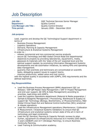Job Description
Job title : GQC Technical Services Senior Manager
Department : Quality Control
Line Manager Job Title : Quality Control Director
Time period : January 2006 – December 2010
Job purpose
Lead, organize and develop the QC Technological Support department in
terms of
- Business Process Management
- Logistics Operations
- Demand, Planning & Capacity Management
- Infrastructure & Analytical Systems Management
in order to :
- release commercial and non-commercial vaccine products
- secure QC Technology and R&D Global Clinical Read Out departmental
objectives & projects by providing laboratories, equipment’s, media,
glassware & materials with the ‘state of the art’ expected level and the
optimal support needed, by promoting Information Management Systems
developments and lab automation initiatives, by setting KPIs and operating
data management.
- guaranty that scientists and technicians are concentrated on scientific
tasks, delegating support issues to support teams.
- improve productivity, added value and cost control.
with the highest quality in accordance with cGMP's, EHS requirements and the
defined lead-times.
Key Responsibilities
 Lead the Business Process Management (BPM) department (QC Lot
Release / SAP QM Master Data Management / SAP IT Project Management
and end-user support, QC KPIs & Data Management) according to
priorities, lead-times and cGMP’s.
 Lead the Logistics Operations department (Material & Media preparation /
Sample & Reagents Management / Provisioning, Warehouse & Supply) to
support QC Technology (Biology, Biochemistry, or Physicochemistry), R&D
Global Clinical Read-Out and National Control Authorities (NCL) analytical
& release operations.
 Lead the Infrastructure Management operations (Maintenance / Calibration
& Measurement / Analytical Systems Validation) to ensure that QC
infrastructure and analytical systems remain state of the art in term of
technology and legal constraints.
 Lead the QC Demand, Planning & Capacity Periodic reviews to align
human, equipment’s & infrastructures resources to 6 months (Site D&OP),
3 years (GD&OP) and 10 Y (Strategic Planning), to ensure Business
Continuity Planning.
 Lead Training & Communication academy.
 