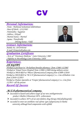 CV
Personal Informations:
Name : Mahmoud mohammed abdelrahman.
Date Of Birth : 1/12/1985.
Nationality : Egyptian.
Address : Elriyad.
Marital Status : Married.
Iqama : Transferable.
Driving license : Valid.
Contact Informations:
Mobile No. :0543950568.
E-mail :Etman4u@yahoo.com.
Graduation Certificate:
B.Sc of " Veterinary Medicine " Cairo University ( 2007. (
Diploma in Microbiology Cairo University ( 2010.(
Experiences:
IN EGYPT:
Worked as purchaser in " Dr.hytham Dewidar pharmacy " from 1/2005-12/2007.
Worked at "Armed Forces Hospital" from 1/2008-1/2009 during military service.
Worked as MED.REP at "Pharco" pharmaceutical company from 4/2009-3/2010.
Worked as MED.REP at "M.U.P."pharmaceutical company C.v.s. Line &Diabetic Line
from 3/2010-12/2015.
Worked as Product Specialist at "Utopia" pharmaceutical company C.v.s. Line from
12/2015- till the present.
Record Of Success:
M.U.P.pharmaceutical company:
 Succeeded to launch and achieve target of our new antihypertensive
product Irbedrin (Irbesartan) 105% achievement.
 Succeeded to achieve 107% of our anti diabetic drug therapy Dolcyl(Glimapride)
 succeeded to enter our antibiotic vial cefrone 1gm (cefoperazone) in Banha
university although hard competation with cefobid.
 