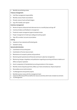  Monthly Journal listing review
Treasury management
 Cash flow management responsibility
 Monthly review of bank reconciliation
 Periodic review of cash and bank ledgers
 Sign off of weekly cash register
Inventory management
 Review of reports of physical stock take exercise on a monthly basis and sign off
 Inventory Analysis and feedback to management
 Production waste management against standard review
 Proper management of ordering to safeguard working capital
 Sign-off on vendors’ accounts reconciliation
Costing
 Valuation of raw materials and finished goods
 Standard costing
General administration:
 Coordination of accounting team
 Coordination of human resource team
 Maintenance of company’s policies and procedures
 Monitoring both operational and financial control put in place by management.
 Monitoring changes in legislation and publications regarding accounting and finance matters as it
affects company’s operation
 Assist in preparation of standardized accounting procedures in the company.
 Monthly review of payroll, payments, follow up on loans and advances, Payee and pension
 Receivables account administration
 Tax Management and quarterly reports
 Monthly business review with the management team
 Supervise effectively all Personnel/Human resource activities (which also included recruitment)
 Tax Management
 