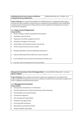 Established internal control system and effective
running of the account department
Media Brands (July 2010 – October 2011)
Project Challenge: As a result of the establishment of Media Brands as an independent advert agency,
there was the need to establish controls and ensure compliance for the profitability of all it stakeholders,
and also provides a framework for building resilience and the capability that safeguards the company’s
critical business operations.
Role: Head, Account Department
Responsibilities:
 Review of weekly, monthly and quarterly financial reports
 Preparation of journal entries
 Preparation of monthly management account
 Preparation of budget for the business
 Assist Auditors during statutory audit or internal audit
 Perform all administrative functions needed
 Manage stakeholders’ funds and stakeholders expectations.
 Supervise effectively all Personnel/Human resource activities
 Ensure adequate communication and coordination of all other units.
 Any other roles as directed by the Financial Controller
Management Accounting For One of the Biggest Media
Agency in Nigeria
Universal McCann (May 2008 – June 2010)
Project Challenge: With a portfolio of client that includes Coca cola Nigeria Plc, Sony, Master Card,
Cadbury Nigeria Plc among others, the continuous delivery of excellent service and proper management of
funds in a globally recessed advertising industry.
Role: Management Accountant
Responsibilities:
 Closing of accounting books on a monthly basis.
 Passing of adjustments and other journals during month-end closing.
 General ledger accounts administration.
 Fixed Asset management.
 Cash management responsibilities
 Preparation of budget forecast.
 Accounting staff coordination.
 Receivable accounting administration.
 Analysis of debtors’ age analysis.
 