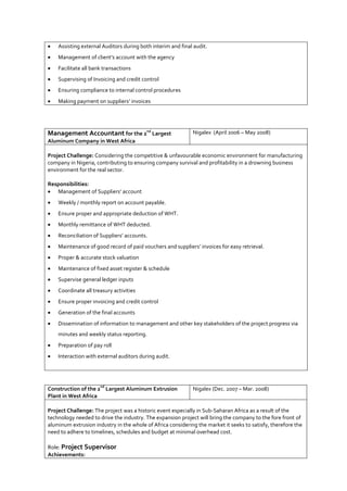  Assisting external Auditors during both interim and final audit.
 Management of client’s account with the agency
 Facilitate all bank transactions
 Supervising of Invoicing and credit control
 Ensuring compliance to internal control procedures
 Making payment on suppliers’ invoices
Management Accountant for the 2
nd
Largest
Aluminum Company in West Africa
Nigalex (April 2006 – May 2008)
Project Challenge: Considering the competitive & unfavourable economic environment for manufacturing
company in Nigeria, contributing to ensuring company survival and profitability in a drowning business
environment for the real sector.
Responsibilities:
 Management of Suppliers’ account
 Weekly / monthly report on account payable.
 Ensure proper and appropriate deduction of WHT.
 Monthly remittance of WHT deducted.
 Reconciliation of Suppliers’ accounts.
 Maintenance of good record of paid vouchers and suppliers’ invoices for easy retrieval.
 Proper & accurate stock valuation
 Maintenance of fixed asset register & schedule
 Supervise general ledger inputs
 Coordinate all treasury activities
 Ensure proper invoicing and credit control
 Generation of the final accounts
 Dissemination of information to management and other key stakeholders of the project progress via
minutes and weekly status reporting.
 Preparation of pay roll
 Interaction with external auditors during audit.
Construction of the 2
nd
Largest Aluminum Extrusion
Plant in West Africa
Nigalex (Dec. 2007 – Mar. 2008)
Project Challenge: The project was a historic event especially in Sub-Saharan Africa as a result of the
technology needed to drive the industry. The expansion project will bring the company to the fore front of
aluminum extrusion industry in the whole of Africa considering the market it seeks to satisfy, therefore the
need to adhere to timelines, schedules and budget at minimal overhead cost.
Role: Project Supervisor
Achievements:
 