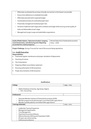 - Effectively coordinated the purchase of locally sourced item at the lowest cost possible.
- Ensure strict adherence to scheduled time table
- Effectively executed within expected budget.
- Coordinated activities of constituted project team
- Proactively managed and resolved project risks
- Strived to implement each stage within schedule and budget while ensuring utmost quality of
tasks and deliverables at each stage.
- Managed each project scope and stakeholders expectations.
Audit of Radio Station, Telecommunication company,
Local Government, manufacturing and a Reporting
accountant for a bank prospectus.
Ahmed Zakari & Co Chartered Accountants
(2004 – 2006)
Project Challenge: Giving a True and Fair view of the account being reported on.
Role: Audit Executive
Responsibilities:
 Fixed asset register maintenance and proper calculation of depreciation
 Vouching of invoices
 Tax Computations
 Preparing of Bank reconciliation statement.
 Ensuring authorization of all transactions
 Proper documentation of all transaction.
Qualifications
College 1999 – 2003
- Olabisi Onabanjo University, Ago Iwoye, Nigeria
o B.Sc. Accounting
Professional
- Associate Member Institute of Chartered Accountants (ICAN)
- Member programme & special project committee ICAN Lagos District
- Member social & publicity committee ICAN Lagos District
Trainings Attended 2004 – 2012
- Leadership Training Programme
- Management Appreciation
- Time Management
- Peachtree Accounting Software
- Effective Business Writing and Presentation Skills
- EFI pace user online training
- ICAN annual conference
 