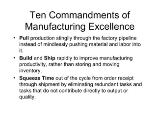 Ten Commandments of
Manufacturing Excellence
• Pull production stingily through the factory pipeline
instead of mindlessly pushing material and labor into
it.
• Build and Ship rapidly to improve manufacturing
productivity, rather than storing and moving
inventory.
• Squeeze Time out of the cycle from order receipt
through shipment by eliminating redundant tasks and
tasks that do not contribute directly to output or
quality.
 