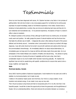 1
Testimonials
Since my mum has been diagnosed with cancer, Mr. Dipshan has been a key factor in her process of
getting better. Not only has he been a very encouraging support for my family but he continuously
expresses his expert knowledge, based on his firsthand experience in the matter. Doctors have a
tendency to treat patients like a number, they are immune to delivering bad news and they do it in
such detached and inconsiderate way. In my personal experience, the essence of hope in a doctor’s
office is close to inexistent.
Mr. Dishpan’s practice is the contrary of that, although he didn’t know my mother prior, he has been
overly warm and positive. He really grasps the power of natural medicine and has the know-how
that leads the ultimate way to health. A diagnosis like cancer often destroys the spirit of the person
affected and the family around. I remember when I announced to him about my mother’s 4th stage
diagnosis, I was still under shock but he turned it around with optimism and options other than just
the commercialised chemotherapy. He immediately talked to me about natural alternatives, he
immediately gave me hope and it’s a hope we still live with today nearly three years later. He is an
ambassador of the holistic lifestyle and a teacher of healthy and natural living. His advices on going
on a raw diet inclusive of juicing 64 ounces of vegetable and fruit juice a day, have had a
considerable impact on my mum’s health which has been improving gradually. Mr. Dipshan has
significant tips not only for people living with specific conditions but for anyone that wants to live a
longer, healthier and happier life.
Neila
Montreal, Quebec, Canada
Since 2003 I had the problem of adenoma hypophysaire. I took medicine for two years and a half to
stabilize my hormonal prolactin, but it made me sick.
I believe in the existence higher power and mind force. Our mind is a unique creation. It can
transform and activate energy. It can create in any way we may wish.
Then I found out about Living Foods and tried to incorporate parts of it in my life. And then I met
beautiful people. I would like to take this opportunity to thank the generosity and thoughtfulness of
Daulat. He’s an understanding father, friend and ventures the connection between our conscious
 