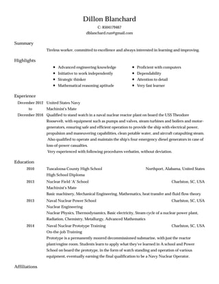 Summary
Highlights
Experience
Education
Affiliations
Dillon Blanchard
C: 8504179467
dblanchard.run@gmail.com
Tireless worker, committed to excellence and always interested in learning and improving.
Advanced engineering knowledge
Initiative to work independently
Strategic thinker
Mathematical reasoning aptitude
Proficient with computers
Dependability
Attention to detail
Very fast learner
December 2012
to
December 2016
United States Navy
Machinist's Mate
Qualified to stand watch in a naval nuclear reactor plant on board the USS Theodore
Roosevelt, with equipment such as pumps and valves, steam turbines and boilers and motor-
generators, ensuring safe and efficient operation to provide the ship with electrical power,
propulsion and maneuvering capabilities, clean potable water, and aircraft catapulting steam.
Also qualified to operate and maintain the ship's four emergency diesel generators in case of
loss-of-power casualties.
Very experienced with following procedures verbatim, without deviation.
2010 Northport, Alabama, United StatesTuscaloosa County High School
High School Diploma
2013 Charlston, SC, USANuclear Field 'A' School
Machinist's Mate
Basic machinery, Mechanical Engineering, Mathematics, heat transfer and fluid flow theory
2013 Charlston, SC, USANaval Nuclear Power School
Nuclear Engineering
Nuclear Physics, Thermodynamics, Basic electricity, Steam cycle of a nuclear power plant,
Radiation, Chemistry, Metallurgy, Advanced Mathematics
2014 Charlston, SC, USANaval Nuclear Prototype Training
On-the-job Training
Prototype is a permanently moored decommissioned submarine, with just the reactor
plant/engine room. Students learn to apply what they've learned in A school and Power
School on board the prototype, in the form of watch standing and operation of various
equipment, eventually earning the final qualification to be a Navy Nuclear Operator.
 
