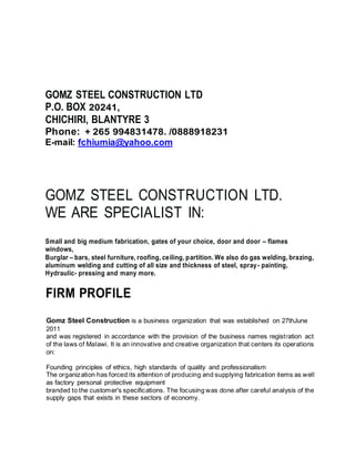 GOMZ STEEL CONSTRUCTION LTD
P.O. BOX 20241,
CHICHIRI, BLANTYRE 3
Phone: + 265 994831478. /0888918231
E-mail: fchiumia@yahoo.com
GOMZ STEEL CONSTRUCTION LTD.
WE ARE SPECIALIST IN:
Small and big medium fabrication, gates of your choice, door and door – flames
windows,
Burglar – bars, steel furniture, roofing, ceiling, partition. We also do gas welding, brazing,
aluminum welding and cutting of all size and thickness of steel, spray- painting,
Hydraulic- pressing and many more.
FIRM PROFILE
Gomz Steel Construction is a business organization that was established on 27thJune
2011
and was registered in accordance with the provision of the business names registration act
of the laws of Malawi. It is an innovative and creative organization that centers its operations
on:
Founding principles of ethics, high standards of quality and professionalism
The organization has forced its attention of producing and supplying fabrication items as well
as factory personal protective equipment
branded to the customer's specifications. The focusing was done after careful analysis of the
supply gaps that exists in these sectors of economy.
 