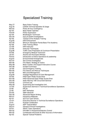 May-77 Basic Police Training
Aug-78 LEADS Terminal Operation & Usage
Mar-83 Police 40 hour Contingency
Apr-83 Basic Radar Operator
Feb-84 Police Supervision
Apr-84 Breathalyzer Technician
Dec-84 Injury & Death Investigations
Apr-85 Tactical Crime Analysis Training
Aug-85 DWI Enforcement
Nov-85 Minimum Standards Florida Basic Fire Academy
Apr-86 Field Training Officer
Jun-86 DWI Instructor
Jun-86 Instructor Techniques
Aug-86 Traffic Case Preparation & Courtroom Presentation
Oct-86 Emergency Medical Technician
Jan-87 Alcohol and the Expert Witness
Feb-87 Introduction to Police Operations & Leadership
Aug-87 Environmental Emergencies
Nov-87 Sex Crimes Investigation
Mar-88 Fire Attack: Strategy & Tactics
May-88 Basic Cardiac Life Support Instructors Course
Dec-88 Incident Command
Jan-89 Gas Emergency Training
Mar-89 Fire Search and Rescue Techniques
Apr-89 Mid-Level Management
Aug-89 Hostage Negotiations & Crisis Management
Oct-89 PADI Open Water Scuba Diver
Nov-89 PADI Advanced Open Water Scuba Diver
Dec-89 State Attorney 15th Circuit DUI Seminar
Feb-90 Criminal Law
May-90 Supervising the Investigative Unit
Jun-90 Supervisors Seminar in Technical Surveillance Operations
Jul-90 PR-24
Jul-90 EMT Refresher
Oct-90 S&W Identi-Kit
Dec-90 Advanced Report Writing
Mar-91 Hazardous Materials
Apr-91 Sub Gun User School
Jun-91 Executive Seminar in Technical Surveillance Operations
Jul-91 Kubotan Certification
Aug-91 ASP Tactical Baton
Sep-91 General Criminal Investigations
Oct-91 SWAT Team Operations
Mar-92 HIV/HBV in Perspective/Infection Control
Mar-92 Confidential Informants & Other Sources of Information
Apr-92 Special Tactical Problems
Specialized Training
 