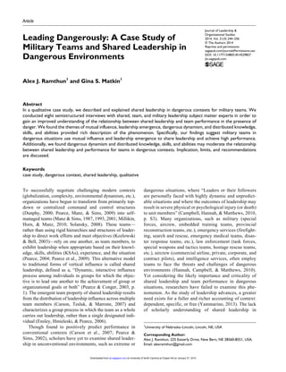 Journal of Leadership &
Organizational Studies
2014, Vol. 21(3) 244­–256
© The Authors 2014
Reprints and permissions:
sagepub.com/journalsPermissions.nav
DOI: 10.1177/1548051814529827
jlo.sagepub.com
Article
To successfully negotiate challenging modern contexts
(globalization, complexity, environmental dynamism, etc.),
organizations have begun to transform from primarily top-
down or centralized command and control structures
(Dunphy, 2000; Pearce, Manz, & Sims, 2009) into self-
managed teams (Manz & Sims, 1987, 1993, 2001; Millikin,
Horn, & Manz, 2010; Solansky, 2008). These teams—
rather than using rigid hierarchies and structures of leader-
ship to direct work efforts and meet objectives (Kozlowski
& Bell, 2003)—rely on one another, as team members, to
exhibit leadership when appropriate based on their knowl-
edge, skills, abilities (KSAs), experience, and the situation
(Pearce, 2004; Pearce et al., 2009). This alternative model
to traditional forms of vertical influence is called shared
leadership, defined as a, “Dynamic, interactive influence
process among individuals in groups for which the objec-
tive is to lead one another to the achievement of group or
organizational goals or both” (Pearce & Conger, 2003, p.
1). The emergent team property of shared leadership results
from the distribution of leadership influence across multiple
team members (Carson, Tesluk, & Marrone, 2007) and
characterizes a group process in which the team as a whole
carries out leadership, rather than a single designated indi-
vidual (Ensley, Hmieleski, & Pearce, 2006).
Though found to positively predict performance in
conventional contexts (Carson et al., 2007; Pearce &
Sims, 2002), scholars have yet to examine shared leader-
ship in unconventional environments, such as extreme or
dangerous situations, where “Leaders or their followers
are personally faced with highly dynamic and unpredict-
able situations and where the outcomes of leadership may
result in severe physical or psychological injury (or death)
to unit members” (Campbell, Hannah, & Matthews, 2010,
p. S3). Many organizations, such as military (special
forces, aircrew, embedded training teams, provincial
reconstruction teams, etc.), emergency services (firefight-
ing, search and rescue, emergency medical teams, disas-
ter response teams, etc.), law enforcement (task forces,
special weapons and tactics teams, hostage rescue teams,
etc.), aircrew (commercial airline, private, corporate, and
contract pilots), and intelligence services, often employ
teams to face the threats and challenges of dangerous
environments (Hannah, Campbell, & Matthews, 2010).
Yet considering the likely importance and criticality of
shared leadership and team performance in dangerous
situations, researchers have failed to examine this phe-
nomenon. As the study of leadership advances, a greater
need exists for a fuller and richer accounting of context:
dependent, specific, or free (Yammarino, 2013). The lack
of scholarly understanding of shared leadership in
529827JLOXXX10.1177/1548051814529827Journal of Leadership & Organizational StudiesRamthun and Matkin
research-article2014
1
University of Nebraska–Lincoln, Lincoln, NE, USA
Corresponding Author:
Alex J. Ramthun, 225 Easterly Drive, New Bern, NE 28560-8551, USA.
Email: alexramthun@gmail.com
Leading Dangerously: A Case Study of
Military Teams and Shared Leadership in
Dangerous Environments
Alex J. Ramthun1
and Gina S. Matkin1
Abstract
In a qualitative case study, we described and explained shared leadership in dangerous contexts for military teams. We
conducted eight semistructured interviews with shared, team, and military leadership subject matter experts in order to
gain an improved understanding of the relationship between shared leadership and team performance in the presence of
danger. We found the themes of mutual influence, leadership emergence, dangerous dynamism, and distributed knowledge,
skills, and abilities provided rich description of the phenomenon. Specifically, our findings suggest military teams in
dangerous situations use mutual influence and leadership emergence to share leadership and achieve high performance.
Additionally, we found dangerous dynamism and distributed knowledge, skills, and abilities may moderate the relationship
between shared leadership and performance for teams in dangerous contexts. Implication, limits, and recommendations
are discussed.
Keywords
case study, dangerous context, shared leadership, qualitative
at University of North Carolina at Chapel Hill on January 27, 2015jlo.sagepub.comDownloaded from
 