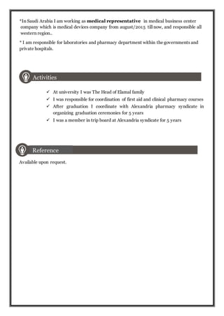 *In Saudi Arabia I am working as medical representative in medical business center
company which is medical devices company from august/2015 till now, and responsible all
western region..
* I am responsible for laboratories and pharmacy department within the governments and
private hospitals.
Activities
 At university I was The Head of Elamal family
 I was responsible for coordination of first aid and clinical pharmacy courses
 After graduation I coordinate with Alexandria pharmacy syndicate in
organizing graduation ceremonies for 5 years
 I was a member in trip board at Alexandria syndicate for 5 years
Available upon request.
Reference
 