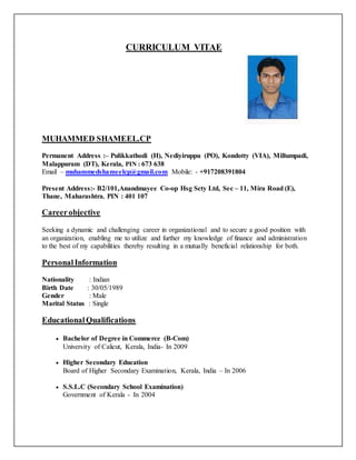 CURRICULUM VITAE
MUHAMMED SHAMEEL.CP
Permanent Address :– Pulikkathodi (H), Nediyiruppu (PO), Kondotty (VIA), Millumpadi,
Malappuram (DT), Kerala, PIN : 673 638
Email – muhammedshameelcp@gmail.com Mobile: - +917208391804
Present Address:- B2/101,Anandmayee Co-op Hsg Scty Ltd, Sec – 11, Mira Road (E),
Thane, Maharashtra, PIN : 401 107
Careerobjective
Seeking a dynamic and challenging career in organizational and to secure a good position with
an organization, enabling me to utilize and further my knowledge of finance and administration
to the best of my capabilities thereby resulting in a mutually beneficial relationship for both.
PersonalInformation
Nationality : Indian
Birth Date : 30/05/1989
Gender : Male
Marital Status : Single
EducationalQualifications
 Bachelor of Degree in Commerce (B-Com)
University of Calicut, Kerala, India- In 2009
 Higher Secondary Education
Board of Higher Secondary Examination, Kerala, India – In 2006
 S.S.L.C (Secondary School Examination)
Government of Kerala - In 2004
 