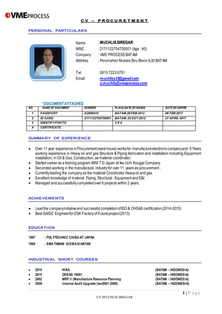1 | P a g e
CV MUCHLIS SIREGAR
Name : MUCHLIS.SIREGAR
NRIC : 2171122704750001 (Age : 40)
Company : VME PROCESS BATAM
Address : Perumahan Mutiara Biru Block A.30 BATAM
Tel : 0813 7223 6751
Email : muchliss33@gmail.com
s.muchlis@vmeprocess.com
*DOCUMENT ATTACHED
NO NAME OF DOCUMENT NUMBER PLACE,DATE OFISSUED DATE OF EXPIRE
1 PASSPORT A2009410 BATAM ,08 FEB 2012 08 FEB 2017
2 ID CARD 2171122704750001 BATAM ,02 OCT 2012 27 APRIL 2017
3 IDENTIFY PHOTO 3 X 4
4 CERTIFICATE
 Over 11 year experience inProcurement(warehouse)worksfor manufactureelectroniccompanyand 5 Years
working experience in Heavy oil and gas Structure & Piping fabrication and installation including Equipment
installation, in Oil & Gas, Construction, as material coordinator.
 Started career as a training program IMM TO Japan at Ike Uchi Kougyo Company
 Seconded working in the manufacture industryfor over 11 years as procurement .
 Currentlyleading the companyas the material Coordinator Heavyoil and gas
 Excellent knowledge of material Piping, Structural , Equipment and E&I
 Managed and successfullycompleted over 6 projects within 2 years.
 Leadthe companyinitiativeand successfulcompletionofISO & OHSAS certification(2014-2015)
 Best QA/QC EngineerforGSK Factoryof Futureproject(2013)
1997 : POLYTECHNIC CHIBA AT JAPAN
1994 : SMA TAMAN SISWASIANTAR
 2015 HIRA (BATAM - INDONESIA)
 2015 OHSAS 18001 (BATAM - INDONESIA)
 2002 MRP II (Manufacture Resource Planning (BATAM - INDONESIA)
 2009 Internal Audit Upgrade (iso9001:2008) (BATAM – INDONESIA)
 