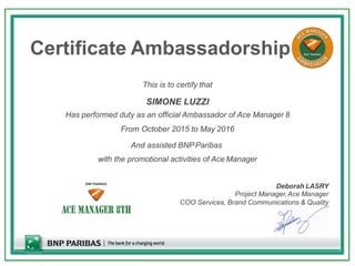 Certificate Ambassadorship
This is to certify that
SIMONE LUZZI
Has performed duty as an official Ambassador of Ace Manager 8
From October 2015 to May 2016
And assisted BNPParibas
with the promotional activities of Ace Manager
Deborah LASRY
Project Manager,Ace Manager
COO Services, Brand Communications & Quality
 