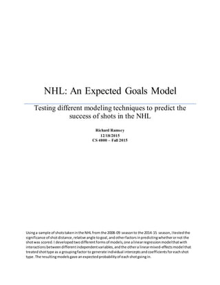 NHL: An Expected Goals Model
Testing different modeling techniques to predict the
success of shots in the NHL
Richard Ramsey
12/18/2015
CS 4800 – Fall 2015
Usinga sample of shotstakeninthe NHL from the 2008-09 seasonto the 2014-15 season,Itestedthe
significance of shotdistance,relative angle togoal,andotherfactorsinpredictingwhetherornot the
shotwas scored.I developedtwodifferentformsof models,one alinearregressionmodelthatwith
interactionsbetweendifferentindependentvariables,andthe othera linearmixed-effectsmodel that
treatedshottype as a groupingfactor to generate individual interceptsandcoefficientsforeachshot
type. The resultingmodelsgave anexpectedprobabilityof eachshotgoingin.
 