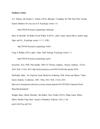 WORKS CITED
A.C. Thomas and Samuel L. Ventura (2014). nhlscrapr: Compiling the NHL Real Time Scoring
System Database for easy use in R. R package version 1.8.
http://CRAN.R-project.org/package=nhlscrapr
Bates D, Maechler M, Bolker B and Walker S (2014). _lme4: Linear mixed-effects models using
Eigen and S4_. R package version 1.1-7, <URL:
http://CRAN.R-project.org/package=lme4>.
Craig A. Rolling (2013). gains: Gains Table Package. R package version 1.1.
http://CRAN.R-project.org/package=gains
Krzywicki, Ken. "NHL Shot Quality 2009-10." Hockey Analytics. Hockey Analytics, 22 Oct.
2010. Web. 13 Oct. 2015. http://hockeyanalytics.com/2010/10/nhl-shot-quality-2010/
McDonald, Brian. "An Expected Goals Model for Evaluating NHL Teams and Players." Sloan
Sports Analytics Conference. MIT, 3 Mar. 2012. Web. 13 Oct. 2015.
http://www.sloansportsconference.com/wp-content/uploads/2012/02/NHL-Expected-Goals-
Brian-Macdonald.pdf
Douglas Bates, Martin Maechler, Ben Bolker, Steve Walker (2015). Fitting Linear Mixed-
Effects Models Using lme4. Journal of Statistical Software, 67(1), 1-48.
doi:10.18637/jss.v067.i01.
 