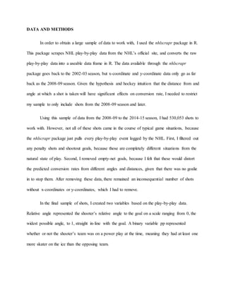 DATA AND METHODS
In order to obtain a large sample of data to work with, I used the nhlscrapr package in R.
This package scrapes NHL play-by-play data from the NHL’s official site, and converts the raw
play-by-play data into a useable data frame in R. The data available through the nhlscrapr
package goes back to the 2002-03 season, but x-coordinate and y-coordinate data only go as far
back as the 2008-09 season. Given the hypothesis and hockey intuition that the distance from and
angle at which a shot is taken will have significant effects on conversion rate, I needed to restrict
my sample to only include shots from the 2008-09 season and later.
Using this sample of data from the 2008-09 to the 2014-15 season, I had 530,053 shots to
work with. However, not all of these shots came in the course of typical game situations, because
the nhlscrapr package just pulls every play-by-play event logged by the NHL. First, I filtered out
any penalty shots and shootout goals, because those are completely different situations from the
natural state of play. Second, I removed empty-net goals, because I felt that these would distort
the predicted conversion rates from different angles and distances, given that there was no goalie
in to stop them. After removing these data, there remained an inconsequential number of shots
without x-coordinates or y-coordinates, which I had to remove.
In the final sample of shots, I created two variables based on the play-by-play data.
Relative angle represented the shooter’s relative angle to the goal on a scale ranging from 0, the
widest possible angle, to 1, straight in-line with the goal. A binary variable pp represented
whether or not the shooter’s team was on a power play at the time, meaning they had at least one
more skater on the ice than the opposing team.
 