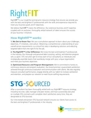 RightFIT™ is our insightful and dynamic resource strategy that ensures we provide you
with the best and brightest IT professionals with the skills and experience required to
meet your business goals and IT objectives.
We believe RightFIT™ makes the difference. Our extensive business and IT expertise
coupled with an exclusive, thoroughly vetted network of talent ensures the success
of your business’ initiatives.
How RightFIT™ works:
1. We Get to Know You: We use a consultative approach to learn about your challenges,
objectives, IT initiatives, and culture. Obtaining a comprehensive understanding of your
overall service requirements is a critical ﬁrst step in developing solutions and selecting
targeted talent that’s the right ﬁt for the job.
2. The RightFIT™ is Our Difference: We know the best and brightest IT professionals
in the industry. Our thorough and personal talent scouting, vetting, and retention program
sets us apart. STG recruiters get to know each of our consultants as individuals and
strategically assemble teams that seamlessly merge with your unique organization
and meet your business objectives.
3. Optimized Resource and Program Management: We’re committed to hands on,
continuous resource and program evaluation. Our brand promise is guaranteed satisfaction
achieved through continuous evaluation and communication with clients. We also regularly
measure consultant performance, engage directly with our talent to increase satisfaction
and retention, and prepare our network to meet future stafﬁng requirements.
After a consultant has been thoroughly vetted with our RightFIT™ resource strategy,
including recruiter, sales manager and peer review, and have successfully executed
on multiple STG contracts with complete client satisfaction every time, they are
designated as STG-Sourced.
Our time-tested and proven STG-Sourced network ensures our clients have access to
the best and brightest IT professionals in the industry.
™
SPENCER THOMAS GROUP
Aligning intelligence with business™
 