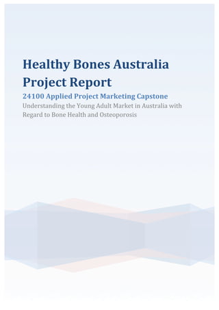 Healthy	
  Bones	
  Australia	
  
Project	
  Report	
  
24100	
  Applied	
  Project	
  Marketing	
  Capstone	
  
Understanding	
  the	
  Young	
  Adult	
  Market	
  in	
  Australia	
  with	
  
Regard	
  to	
  Bone	
  Health	
  and	
  Osteoporosis	
  
	
  
 
