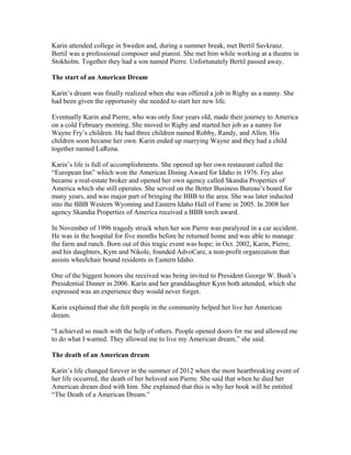 Karin attended college in Sweden and, during a summer break, met Bertil Savkranz.
Bertil was a professional composer and pianist. She met him while working at a theatre in
Stokholm. Together they had a son named Pierre. Unfortunately Bertil passed away.
The start of an American Dream
Karin’s dream was finally realized when she was offered a job in Rigby as a nanny. She
had been given the opportunity she needed to start her new life.
Eventually Karin and Pierre, who was only four years old, made their journey to America
on a cold February morning. She moved to Rigby and started her job as a nanny for
Wayne Fry’s children. He had three children named Robby, Randy, and Allen. His
children soon became her own. Karin ended up marrying Wayne and they had a child
together named LaRena.
Karin’s life is full of accomplishments. She opened up her own restaurant called the
“European Inn” which won the American Dining Award for Idaho in 1976. Fry also
became a real-estate broker and opened her own agency called Skandia Properties of
America which she still operates. She served on the Better Business Bureau’s board for
many years, and was major part of bringing the BBB to the area. She was later inducted
into the BBB Western Wyoming and Eastern Idaho Hall of Fame in 2005. In 2008 her
agency Skandia Properties of America received a BBB torch award.
In November of 1996 tragedy struck when her son Pierre was paralyzed in a car accident.
He was in the hospital for five months before he returned home and was able to manage
the farm and ranch. Born out of this tragic event was hope; in Oct. 2002, Karin, Pierre,
and his daughters, Kym and Nikole, founded AdvoCare, a non-profit organization that
assists wheelchair bound residents in Eastern Idaho.
One of the biggest honors she received was being invited to President George W. Bush’s
Presidential Dinner in 2006. Karin and her granddaughter Kym both attended, which she
expressed was an experience they would never forget.
Karin explained that she felt people in the community helped her live her American
dream.
“I achieved so much with the help of others. People opened doors for me and allowed me
to do what I wanted. They allowed me to live my American dream,” she said.
The death of an American dream
Karin’s life changed forever in the summer of 2012 when the most heartbreaking event of
her life occurred, the death of her beloved son Pierre. She said that when he died her
American dream died with him. She explained that this is why her book will be entitled
“The Death of a American Dream.”
 