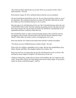 “My American dream died the day my son did. There was no justice for him. I don’t
dream anymore,” she said.
Pierre died on August 30, 2012, and Karin believes that her son was murdered.
The day he died Karin found Pierre in his car. He was lying on the floor of the car, out of
his wheelchair. She said that his leg brace was taken off, and didn’t think that he would
have fallen out of his wheelchair because it was so secure.
She took steps to try and find justice for her son. She is frustrated because when she went
to Sheriff Blair Olsen it didn’t feel like anything was getting resolved. She then went and
had a doctor analyze the way the body was found. He said that he concluded that in was
improbable that Pierre would have fallen that way.
She included this report in a letter to the prosecuting attorney. She even hired a private
investigator with no results. She did all she could, but feels that the Jefferson County
Sheriff’s Office didn’t do all they could in investigating her son’s case.
Karin says that her son’s death cut her dream short and that it remains incomplete.
“The dream was never fulfilled because it ended so badly,” she said.
Three of her five children- stepchildren survive today. She has four grandchildren; Kym,
Nikole, Brandi, and Dillon. Her daughter LaRena lives in Reno, Nev.
Karin says she lives on in hopes that one day she will find justice for her son Pierre. She
said that her dream might be complete if she finds justice for her son.
“Maybe if I find justice, maybe then my dream will be fulfilled. My son’s death was like
winter. Winter kills a flower, but when spring comes flowers bloom again. If I got justice
maybe my dream would bloom again,” said Fry.
 