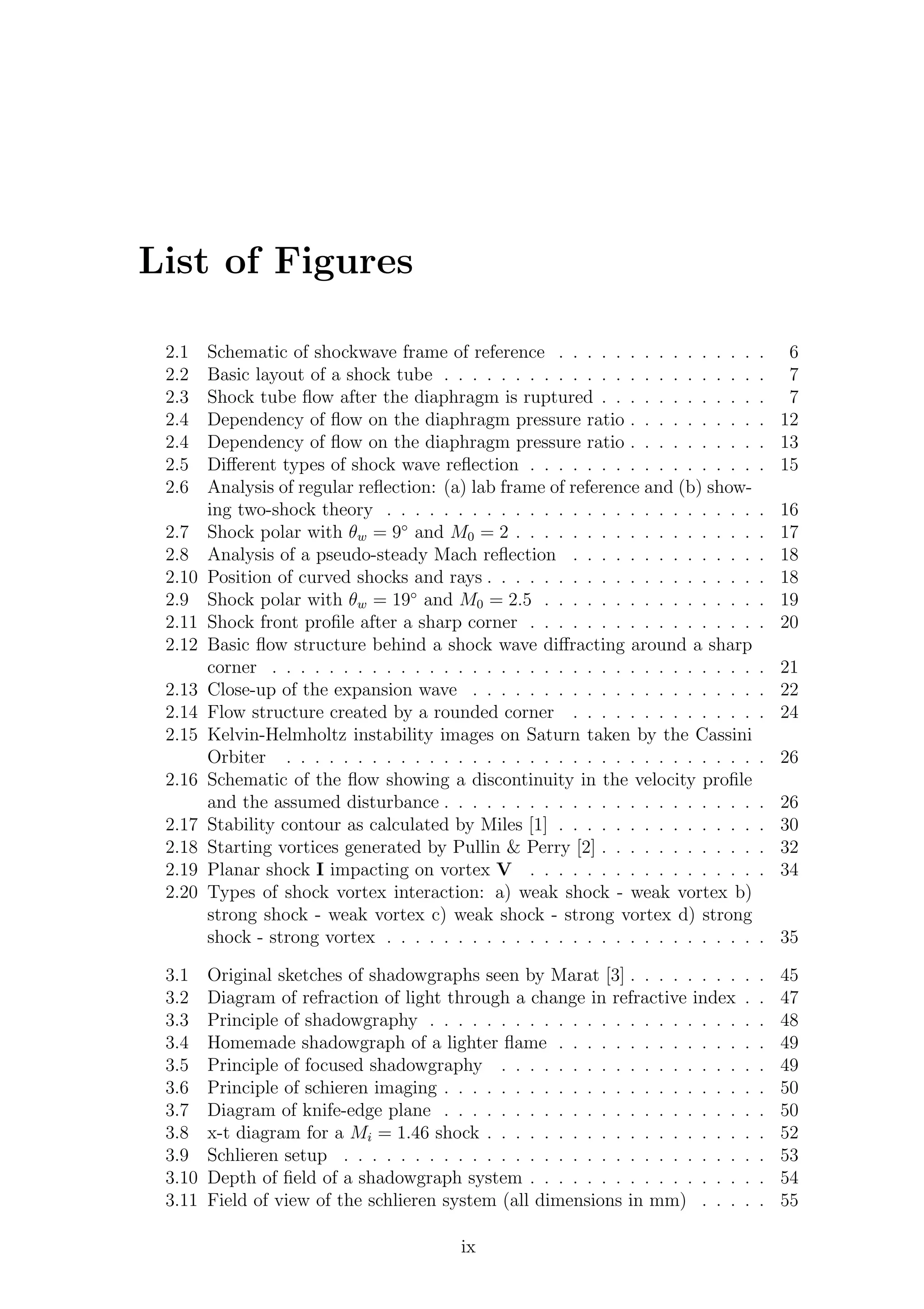List of Figures
2.1 Schematic of shockwave frame of reference . . . . . . . . . . . . . . . 6
2.2 Basic layout of a shock tube . . . . . . . . . . . . . . . . . . . . . . . 7
2.3 Shock tube ﬂow after the diaphragm is ruptured . . . . . . . . . . . . 7
2.4 Dependency of ﬂow on the diaphragm pressure ratio . . . . . . . . . . 12
2.4 Dependency of ﬂow on the diaphragm pressure ratio . . . . . . . . . . 13
2.5 Diﬀerent types of shock wave reﬂection . . . . . . . . . . . . . . . . . 15
2.6 Analysis of regular reﬂection: (a) lab frame of reference and (b) show-
ing two-shock theory . . . . . . . . . . . . . . . . . . . . . . . . . . . 16
2.7 Shock polar with θw = 9◦
and M0 = 2 . . . . . . . . . . . . . . . . . . 17
2.8 Analysis of a pseudo-steady Mach reﬂection . . . . . . . . . . . . . . 18
2.10 Position of curved shocks and rays . . . . . . . . . . . . . . . . . . . . 18
2.9 Shock polar with θw = 19◦
and M0 = 2.5 . . . . . . . . . . . . . . . . 19
2.11 Shock front proﬁle after a sharp corner . . . . . . . . . . . . . . . . . 20
2.12 Basic ﬂow structure behind a shock wave diﬀracting around a sharp
corner . . . . . . . . . . . . . . . . . . . . . . . . . . . . . . . . . . . 21
2.13 Close-up of the expansion wave . . . . . . . . . . . . . . . . . . . . . 22
2.14 Flow structure created by a rounded corner . . . . . . . . . . . . . . 24
2.15 Kelvin-Helmholtz instability images on Saturn taken by the Cassini
Orbiter . . . . . . . . . . . . . . . . . . . . . . . . . . . . . . . . . . 26
2.16 Schematic of the ﬂow showing a discontinuity in the velocity proﬁle
and the assumed disturbance . . . . . . . . . . . . . . . . . . . . . . . 26
2.17 Stability contour as calculated by Miles [1] . . . . . . . . . . . . . . . 30
2.18 Starting vortices generated by Pullin & Perry [2] . . . . . . . . . . . . 32
2.19 Planar shock I impacting on vortex V . . . . . . . . . . . . . . . . . 34
2.20 Types of shock vortex interaction: a) weak shock - weak vortex b)
strong shock - weak vortex c) weak shock - strong vortex d) strong
shock - strong vortex . . . . . . . . . . . . . . . . . . . . . . . . . . . 35
3.1 Original sketches of shadowgraphs seen by Marat [3] . . . . . . . . . . 45
3.2 Diagram of refraction of light through a change in refractive index . . 47
3.3 Principle of shadowgraphy . . . . . . . . . . . . . . . . . . . . . . . . 48
3.4 Homemade shadowgraph of a lighter ﬂame . . . . . . . . . . . . . . . 49
3.5 Principle of focused shadowgraphy . . . . . . . . . . . . . . . . . . . 49
3.6 Principle of schieren imaging . . . . . . . . . . . . . . . . . . . . . . . 50
3.7 Diagram of knife-edge plane . . . . . . . . . . . . . . . . . . . . . . . 50
3.8 x-t diagram for a Mi = 1.46 shock . . . . . . . . . . . . . . . . . . . . 52
3.9 Schlieren setup . . . . . . . . . . . . . . . . . . . . . . . . . . . . . . 53
3.10 Depth of ﬁeld of a shadowgraph system . . . . . . . . . . . . . . . . . 54
3.11 Field of view of the schlieren system (all dimensions in mm) . . . . . 55
ix
 