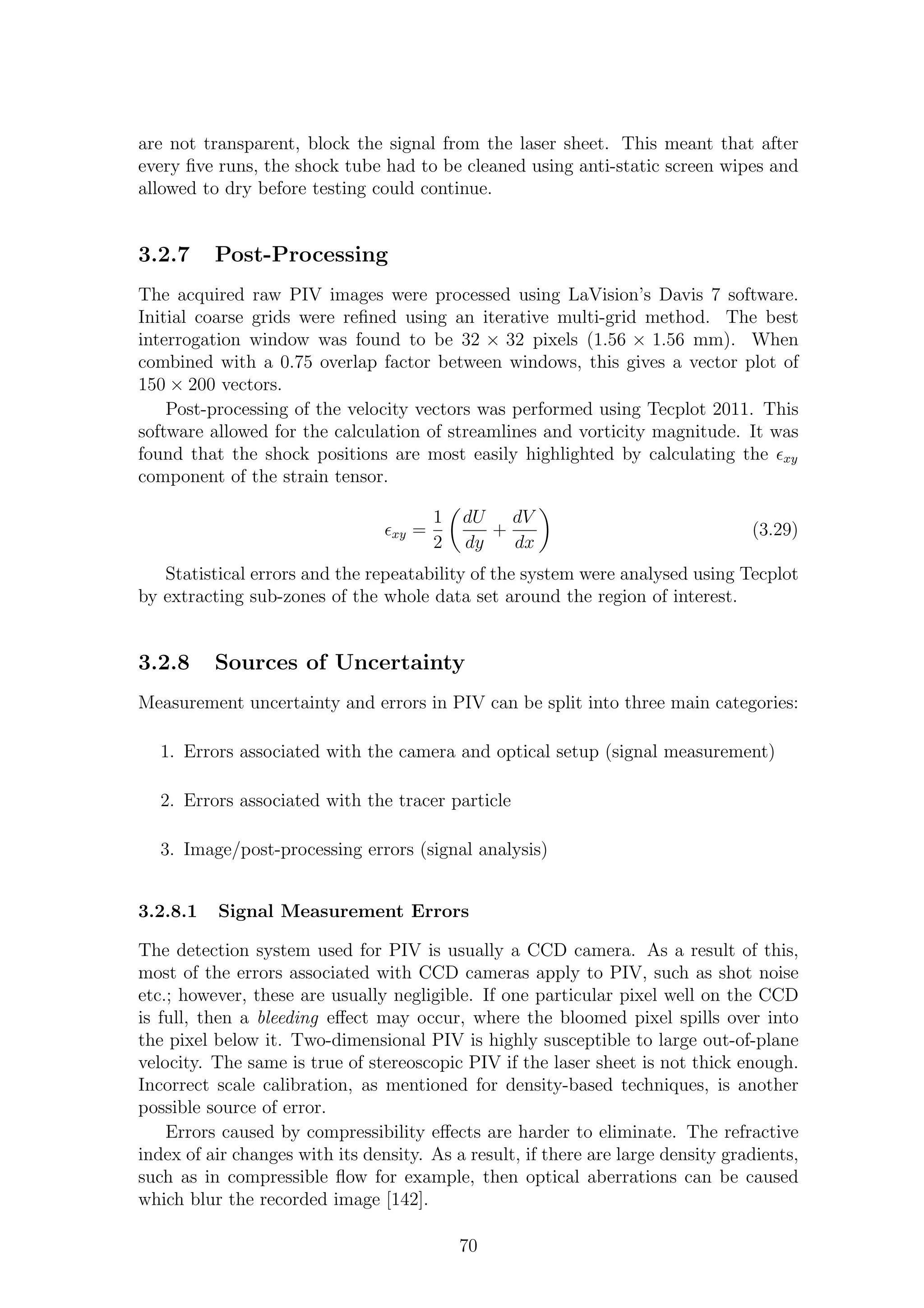 are not transparent, block the signal from the laser sheet. This meant that after
every ﬁve runs, the shock tube had to be cleaned using anti-static screen wipes and
allowed to dry before testing could continue.
3.2.7 Post-Processing
The acquired raw PIV images were processed using LaVision’s Davis 7 software.
Initial coarse grids were reﬁned using an iterative multi-grid method. The best
interrogation window was found to be 32 × 32 pixels (1.56 × 1.56 mm). When
combined with a 0.75 overlap factor between windows, this gives a vector plot of
150 × 200 vectors.
Post-processing of the velocity vectors was performed using Tecplot 2011. This
software allowed for the calculation of streamlines and vorticity magnitude. It was
found that the shock positions are most easily highlighted by calculating the ǫxy
component of the strain tensor.
ǫxy =
1
2
dU
dy
+
dV
dx
(3.29)
Statistical errors and the repeatability of the system were analysed using Tecplot
by extracting sub-zones of the whole data set around the region of interest.
3.2.8 Sources of Uncertainty
Measurement uncertainty and errors in PIV can be split into three main categories:
1. Errors associated with the camera and optical setup (signal measurement)
2. Errors associated with the tracer particle
3. Image/post-processing errors (signal analysis)
3.2.8.1 Signal Measurement Errors
The detection system used for PIV is usually a CCD camera. As a result of this,
most of the errors associated with CCD cameras apply to PIV, such as shot noise
etc.; however, these are usually negligible. If one particular pixel well on the CCD
is full, then a bleeding eﬀect may occur, where the bloomed pixel spills over into
the pixel below it. Two-dimensional PIV is highly susceptible to large out-of-plane
velocity. The same is true of stereoscopic PIV if the laser sheet is not thick enough.
Incorrect scale calibration, as mentioned for density-based techniques, is another
possible source of error.
Errors caused by compressibility eﬀects are harder to eliminate. The refractive
index of air changes with its density. As a result, if there are large density gradients,
such as in compressible ﬂow for example, then optical aberrations can be caused
which blur the recorded image [142].
70
 