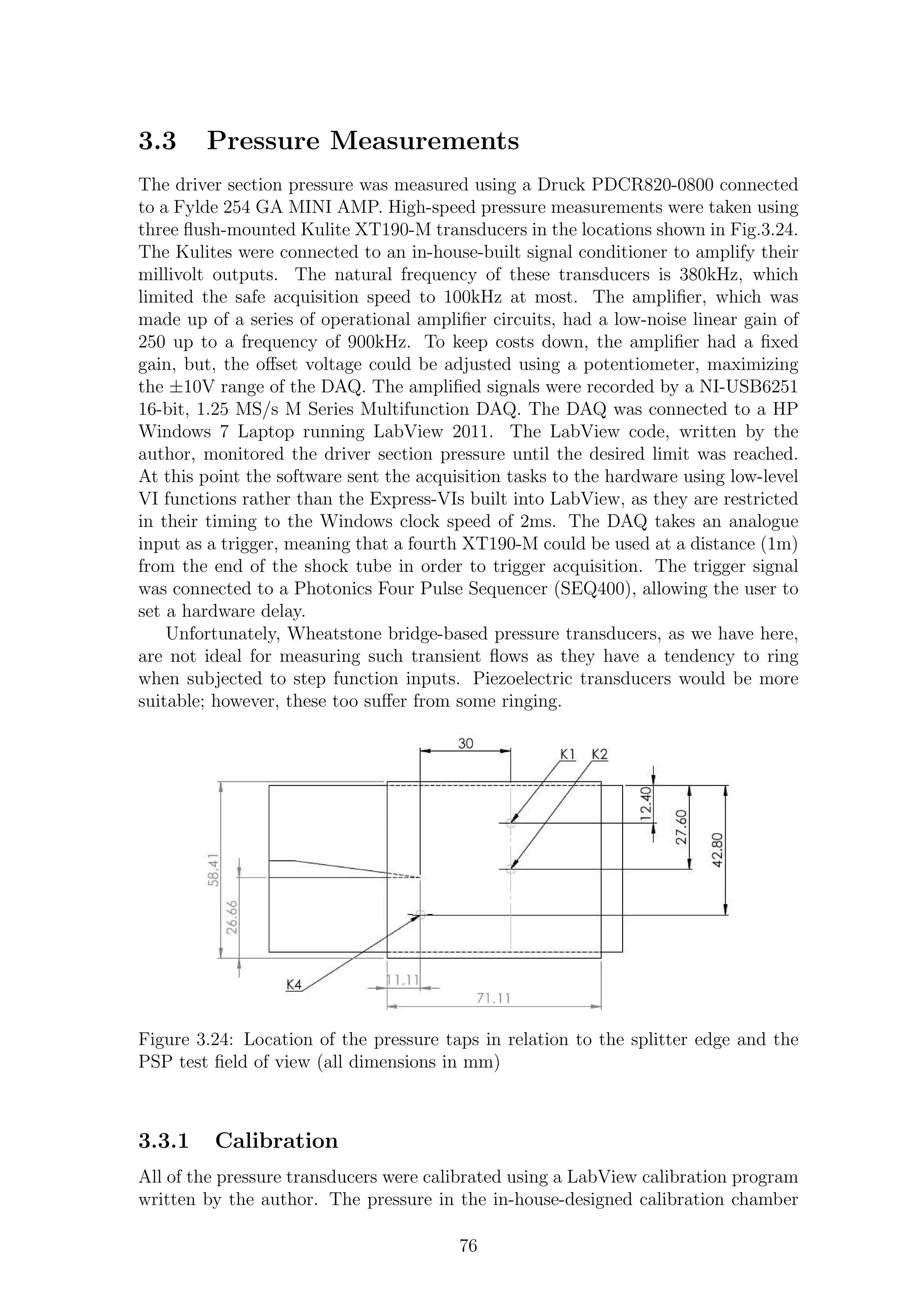 3.3 Pressure Measurements
The driver section pressure was measured using a Druck PDCR820-0800 connected
to a Fylde 254 GA MINI AMP. High-speed pressure measurements were taken using
three ﬂush-mounted Kulite XT190-M transducers in the locations shown in Fig.3.24.
The Kulites were connected to an in-house-built signal conditioner to amplify their
millivolt outputs. The natural frequency of these transducers is 380kHz, which
limited the safe acquisition speed to 100kHz at most. The ampliﬁer, which was
made up of a series of operational ampliﬁer circuits, had a low-noise linear gain of
250 up to a frequency of 900kHz. To keep costs down, the ampliﬁer had a ﬁxed
gain, but, the oﬀset voltage could be adjusted using a potentiometer, maximizing
the ±10V range of the DAQ. The ampliﬁed signals were recorded by a NI-USB6251
16-bit, 1.25 MS/s M Series Multifunction DAQ. The DAQ was connected to a HP
Windows 7 Laptop running LabView 2011. The LabView code, written by the
author, monitored the driver section pressure until the desired limit was reached.
At this point the software sent the acquisition tasks to the hardware using low-level
VI functions rather than the Express-VIs built into LabView, as they are restricted
in their timing to the Windows clock speed of 2ms. The DAQ takes an analogue
input as a trigger, meaning that a fourth XT190-M could be used at a distance (1m)
from the end of the shock tube in order to trigger acquisition. The trigger signal
was connected to a Photonics Four Pulse Sequencer (SEQ400), allowing the user to
set a hardware delay.
Unfortunately, Wheatstone bridge-based pressure transducers, as we have here,
are not ideal for measuring such transient ﬂows as they have a tendency to ring
when subjected to step function inputs. Piezoelectric transducers would be more
suitable; however, these too suﬀer from some ringing.
Figure 3.24: Location of the pressure taps in relation to the splitter edge and the
PSP test ﬁeld of view (all dimensions in mm)
3.3.1 Calibration
All of the pressure transducers were calibrated using a LabView calibration program
written by the author. The pressure in the in-house-designed calibration chamber
76
 