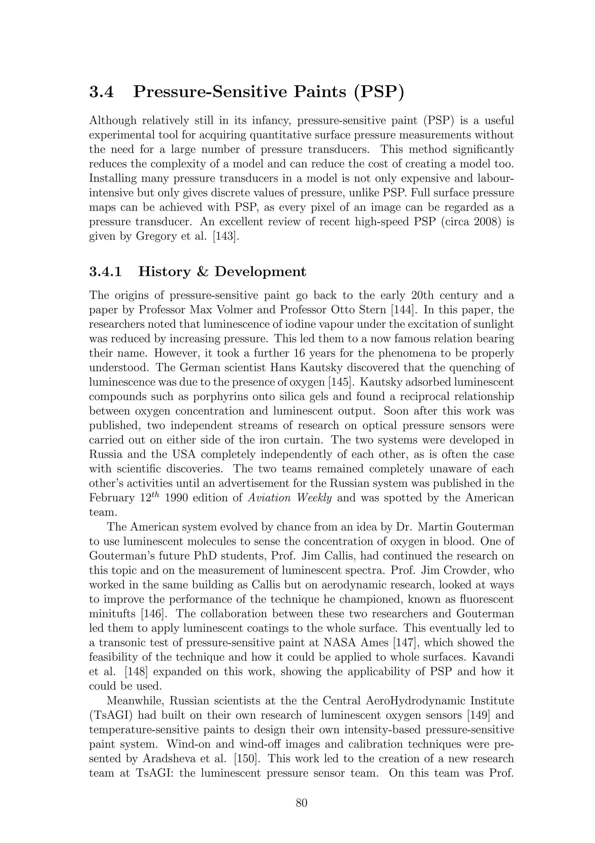 3.4 Pressure-Sensitive Paints (PSP)
Although relatively still in its infancy, pressure-sensitive paint (PSP) is a useful
experimental tool for acquiring quantitative surface pressure measurements without
the need for a large number of pressure transducers. This method signiﬁcantly
reduces the complexity of a model and can reduce the cost of creating a model too.
Installing many pressure transducers in a model is not only expensive and labour-
intensive but only gives discrete values of pressure, unlike PSP. Full surface pressure
maps can be achieved with PSP, as every pixel of an image can be regarded as a
pressure transducer. An excellent review of recent high-speed PSP (circa 2008) is
given by Gregory et al. [143].
3.4.1 History & Development
The origins of pressure-sensitive paint go back to the early 20th century and a
paper by Professor Max Volmer and Professor Otto Stern [144]. In this paper, the
researchers noted that luminescence of iodine vapour under the excitation of sunlight
was reduced by increasing pressure. This led them to a now famous relation bearing
their name. However, it took a further 16 years for the phenomena to be properly
understood. The German scientist Hans Kautsky discovered that the quenching of
luminescence was due to the presence of oxygen [145]. Kautsky adsorbed luminescent
compounds such as porphyrins onto silica gels and found a reciprocal relationship
between oxygen concentration and luminescent output. Soon after this work was
published, two independent streams of research on optical pressure sensors were
carried out on either side of the iron curtain. The two systems were developed in
Russia and the USA completely independently of each other, as is often the case
with scientiﬁc discoveries. The two teams remained completely unaware of each
other’s activities until an advertisement for the Russian system was published in the
February 12th
1990 edition of Aviation Weekly and was spotted by the American
team.
The American system evolved by chance from an idea by Dr. Martin Gouterman
to use luminescent molecules to sense the concentration of oxygen in blood. One of
Gouterman’s future PhD students, Prof. Jim Callis, had continued the research on
this topic and on the measurement of luminescent spectra. Prof. Jim Crowder, who
worked in the same building as Callis but on aerodynamic research, looked at ways
to improve the performance of the technique he championed, known as ﬂuorescent
minitufts [146]. The collaboration between these two researchers and Gouterman
led them to apply luminescent coatings to the whole surface. This eventually led to
a transonic test of pressure-sensitive paint at NASA Ames [147], which showed the
feasibility of the technique and how it could be applied to whole surfaces. Kavandi
et al. [148] expanded on this work, showing the applicability of PSP and how it
could be used.
Meanwhile, Russian scientists at the the Central AeroHydrodynamic Institute
(TsAGI) had built on their own research of luminescent oxygen sensors [149] and
temperature-sensitive paints to design their own intensity-based pressure-sensitive
paint system. Wind-on and wind-oﬀ images and calibration techniques were pre-
sented by Aradsheva et al. [150]. This work led to the creation of a new research
team at TsAGI: the luminescent pressure sensor team. On this team was Prof.
80
 