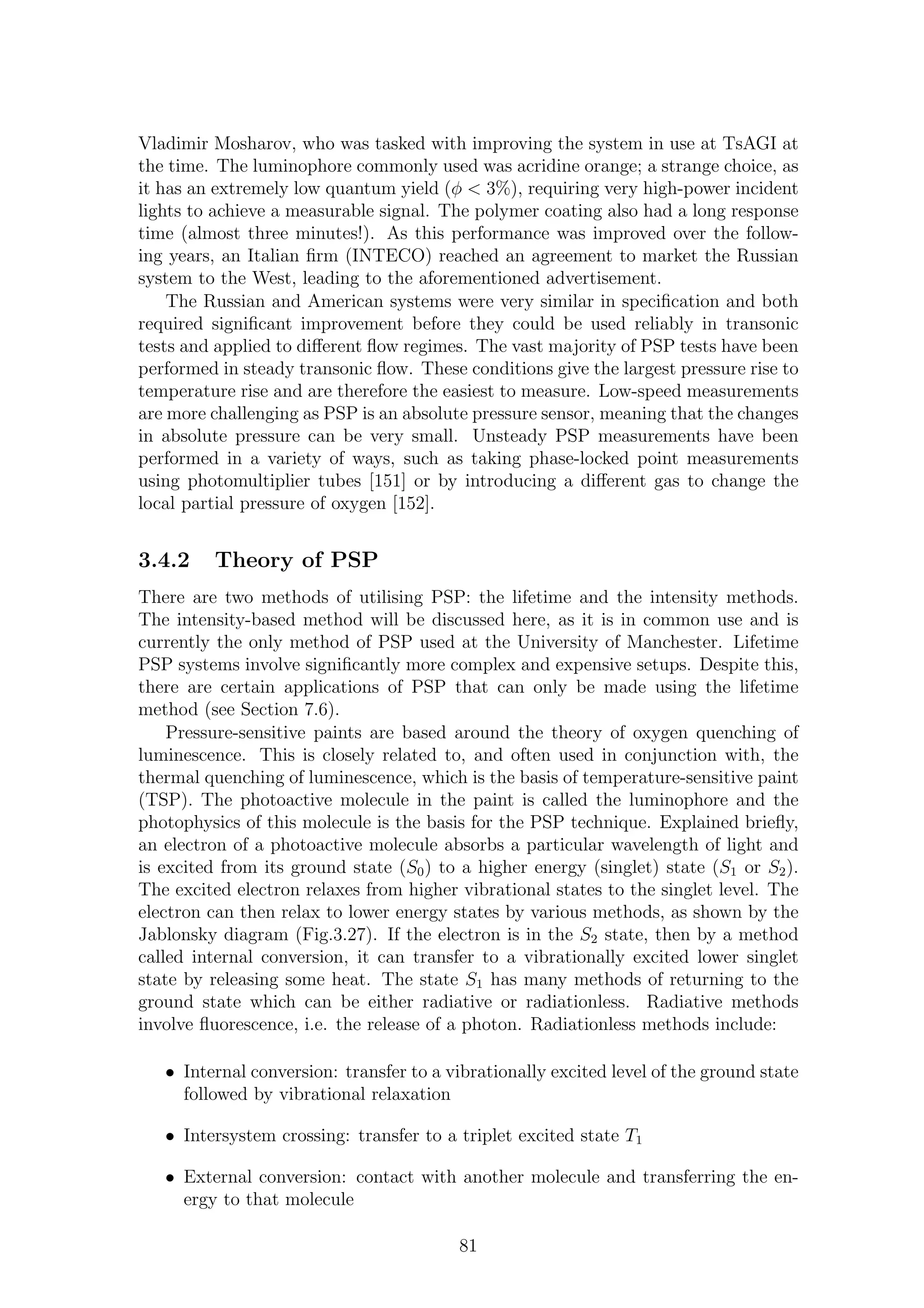 Vladimir Mosharov, who was tasked with improving the system in use at TsAGI at
the time. The luminophore commonly used was acridine orange; a strange choice, as
it has an extremely low quantum yield (φ < 3%), requiring very high-power incident
lights to achieve a measurable signal. The polymer coating also had a long response
time (almost three minutes!). As this performance was improved over the follow-
ing years, an Italian ﬁrm (INTECO) reached an agreement to market the Russian
system to the West, leading to the aforementioned advertisement.
The Russian and American systems were very similar in speciﬁcation and both
required signiﬁcant improvement before they could be used reliably in transonic
tests and applied to diﬀerent ﬂow regimes. The vast majority of PSP tests have been
performed in steady transonic ﬂow. These conditions give the largest pressure rise to
temperature rise and are therefore the easiest to measure. Low-speed measurements
are more challenging as PSP is an absolute pressure sensor, meaning that the changes
in absolute pressure can be very small. Unsteady PSP measurements have been
performed in a variety of ways, such as taking phase-locked point measurements
using photomultiplier tubes [151] or by introducing a diﬀerent gas to change the
local partial pressure of oxygen [152].
3.4.2 Theory of PSP
There are two methods of utilising PSP: the lifetime and the intensity methods.
The intensity-based method will be discussed here, as it is in common use and is
currently the only method of PSP used at the University of Manchester. Lifetime
PSP systems involve signiﬁcantly more complex and expensive setups. Despite this,
there are certain applications of PSP that can only be made using the lifetime
method (see Section 7.6).
Pressure-sensitive paints are based around the theory of oxygen quenching of
luminescence. This is closely related to, and often used in conjunction with, the
thermal quenching of luminescence, which is the basis of temperature-sensitive paint
(TSP). The photoactive molecule in the paint is called the luminophore and the
photophysics of this molecule is the basis for the PSP technique. Explained brieﬂy,
an electron of a photoactive molecule absorbs a particular wavelength of light and
is excited from its ground state (S0) to a higher energy (singlet) state (S1 or S2).
The excited electron relaxes from higher vibrational states to the singlet level. The
electron can then relax to lower energy states by various methods, as shown by the
Jablonsky diagram (Fig.3.27). If the electron is in the S2 state, then by a method
called internal conversion, it can transfer to a vibrationally excited lower singlet
state by releasing some heat. The state S1 has many methods of returning to the
ground state which can be either radiative or radiationless. Radiative methods
involve ﬂuorescence, i.e. the release of a photon. Radiationless methods include:
• Internal conversion: transfer to a vibrationally excited level of the ground state
followed by vibrational relaxation
• Intersystem crossing: transfer to a triplet excited state T1
• External conversion: contact with another molecule and transferring the en-
ergy to that molecule
81
 