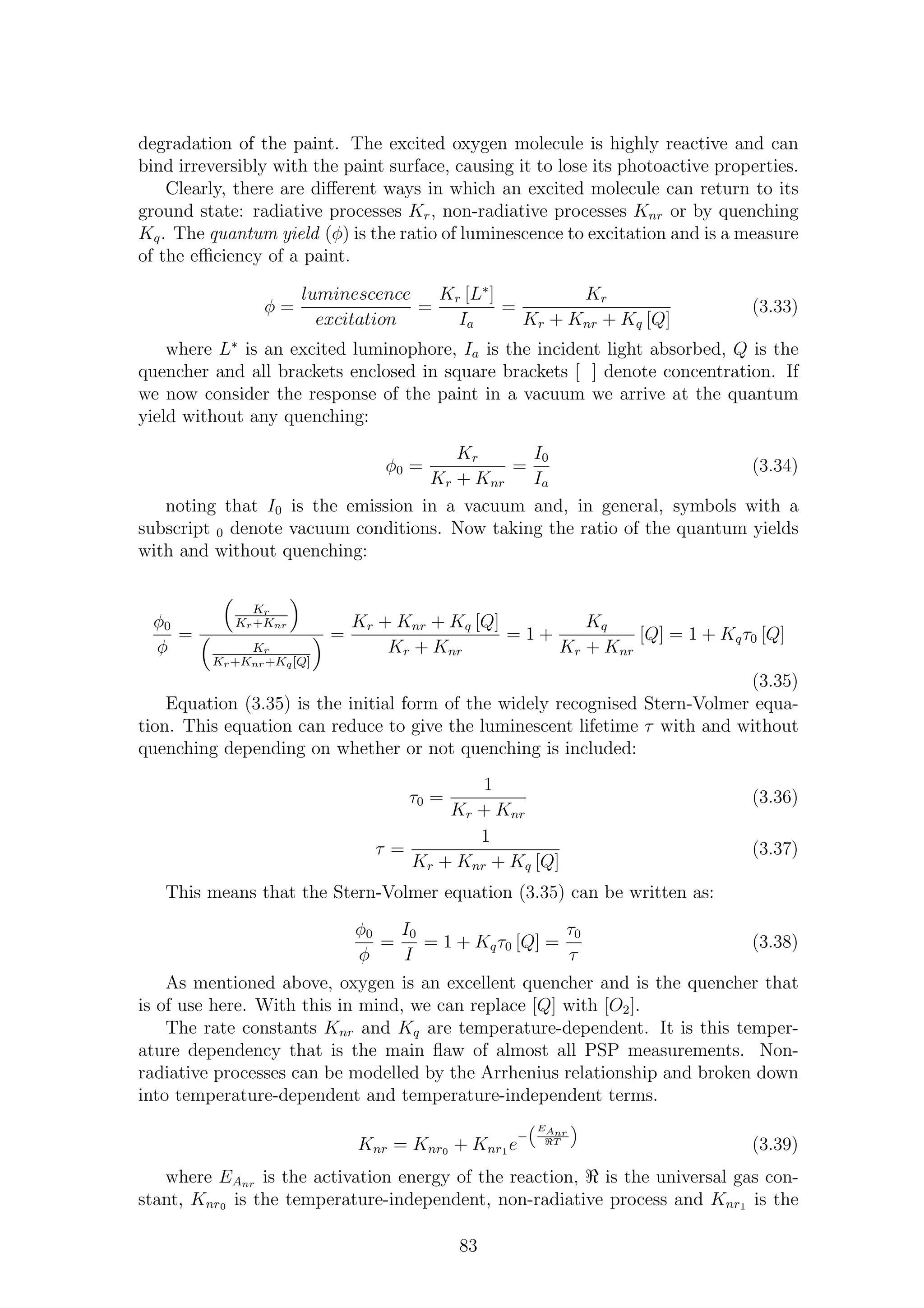 degradation of the paint. The excited oxygen molecule is highly reactive and can
bind irreversibly with the paint surface, causing it to lose its photoactive properties.
Clearly, there are diﬀerent ways in which an excited molecule can return to its
ground state: radiative processes Kr, non-radiative processes Knr or by quenching
Kq. The quantum yield (φ) is the ratio of luminescence to excitation and is a measure
of the eﬃciency of a paint.
φ =
luminescence
excitation
=
Kr [L∗
]
Ia
=
Kr
Kr + Knr + Kq [Q]
(3.33)
where L∗
is an excited luminophore, Ia is the incident light absorbed, Q is the
quencher and all brackets enclosed in square brackets [ ] denote concentration. If
we now consider the response of the paint in a vacuum we arrive at the quantum
yield without any quenching:
φ0 =
Kr
Kr + Knr
=
I0
Ia
(3.34)
noting that I0 is the emission in a vacuum and, in general, symbols with a
subscript 0 denote vacuum conditions. Now taking the ratio of the quantum yields
with and without quenching:
φ0
φ
=
Kr
Kr+Knr
Kr
Kr+Knr+Kq[Q]
=
Kr + Knr + Kq [Q]
Kr + Knr
= 1 +
Kq
Kr + Knr
[Q] = 1 + Kqτ0 [Q]
(3.35)
Equation (3.35) is the initial form of the widely recognised Stern-Volmer equa-
tion. This equation can reduce to give the luminescent lifetime τ with and without
quenching depending on whether or not quenching is included:
τ0 =
1
Kr + Knr
(3.36)
τ =
1
Kr + Knr + Kq [Q]
(3.37)
This means that the Stern-Volmer equation (3.35) can be written as:
φ0
φ
=
I0
I
= 1 + Kqτ0 [Q] =
τ0
τ
(3.38)
As mentioned above, oxygen is an excellent quencher and is the quencher that
is of use here. With this in mind, we can replace [Q] with [O2].
The rate constants Knr and Kq are temperature-dependent. It is this temper-
ature dependency that is the main ﬂaw of almost all PSP measurements. Non-
radiative processes can be modelled by the Arrhenius relationship and broken down
into temperature-dependent and temperature-independent terms.
Knr = Knr0 + Knr1 e
−
EAnr
ℜT
(3.39)
where EAnr is the activation energy of the reaction, ℜ is the universal gas con-
stant, Knr0 is the temperature-independent, non-radiative process and Knr1 is the
83
 