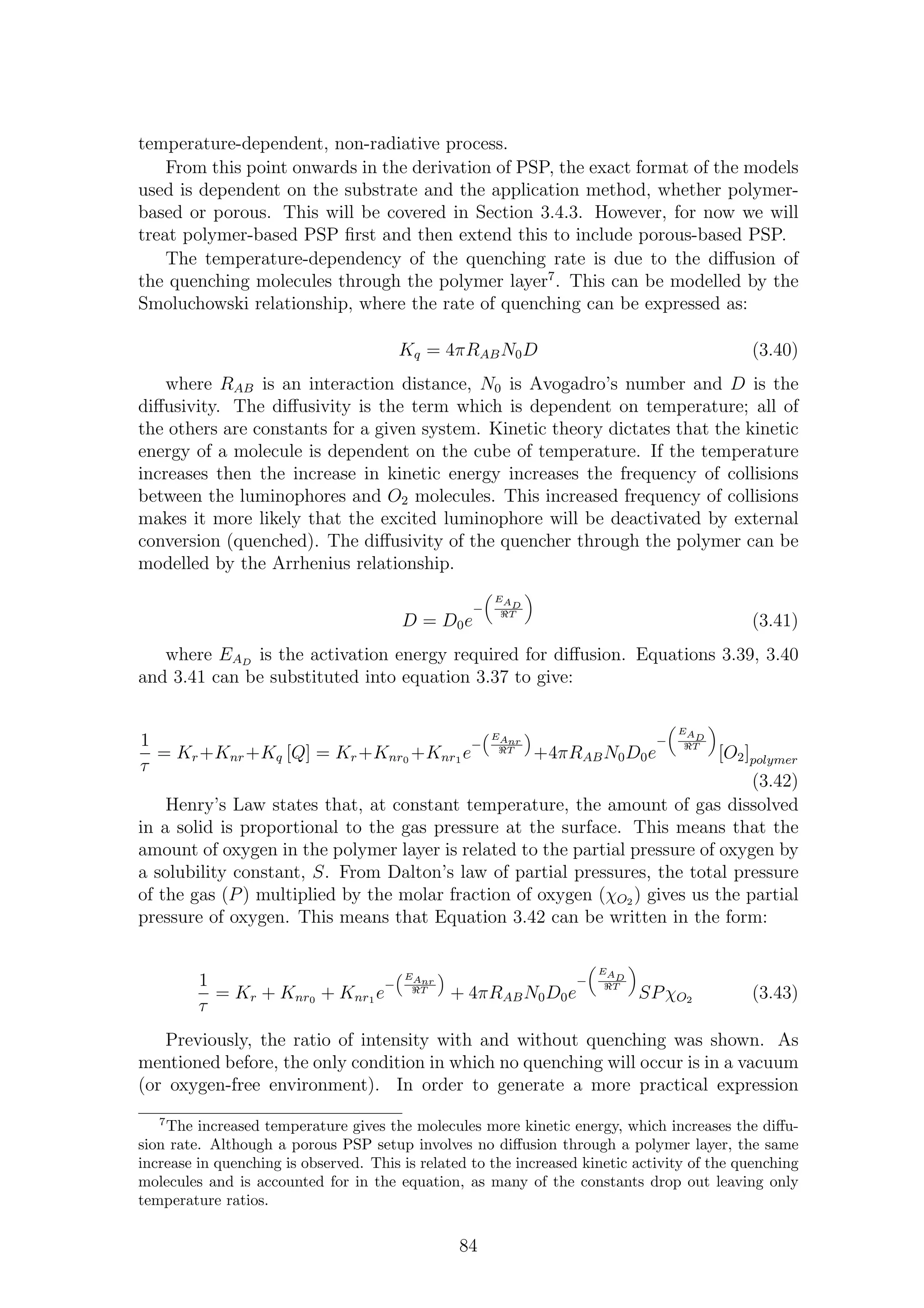 temperature-dependent, non-radiative process.
From this point onwards in the derivation of PSP, the exact format of the models
used is dependent on the substrate and the application method, whether polymer-
based or porous. This will be covered in Section 3.4.3. However, for now we will
treat polymer-based PSP ﬁrst and then extend this to include porous-based PSP.
The temperature-dependency of the quenching rate is due to the diﬀusion of
the quenching molecules through the polymer layer7
. This can be modelled by the
Smoluchowski relationship, where the rate of quenching can be expressed as:
Kq = 4πRABN0D (3.40)
where RAB is an interaction distance, N0 is Avogadro’s number and D is the
diﬀusivity. The diﬀusivity is the term which is dependent on temperature; all of
the others are constants for a given system. Kinetic theory dictates that the kinetic
energy of a molecule is dependent on the cube of temperature. If the temperature
increases then the increase in kinetic energy increases the frequency of collisions
between the luminophores and O2 molecules. This increased frequency of collisions
makes it more likely that the excited luminophore will be deactivated by external
conversion (quenched). The diﬀusivity of the quencher through the polymer can be
modelled by the Arrhenius relationship.
D = D0e
−
EAD
ℜT
(3.41)
where EAD
is the activation energy required for diﬀusion. Equations 3.39, 3.40
and 3.41 can be substituted into equation 3.37 to give:
1
τ
= Kr+Knr+Kq [Q] = Kr+Knr0 +Knr1 e
−
EAnr
ℜT
+4πRABN0D0e
−
EAD
ℜT
[O2]polymer
(3.42)
Henry’s Law states that, at constant temperature, the amount of gas dissolved
in a solid is proportional to the gas pressure at the surface. This means that the
amount of oxygen in the polymer layer is related to the partial pressure of oxygen by
a solubility constant, S. From Dalton’s law of partial pressures, the total pressure
of the gas (P) multiplied by the molar fraction of oxygen (χO2 ) gives us the partial
pressure of oxygen. This means that Equation 3.42 can be written in the form:
1
τ
= Kr + Knr0 + Knr1 e
−
EAnr
ℜT
+ 4πRABN0D0e
−
EAD
ℜT
SPχO2 (3.43)
Previously, the ratio of intensity with and without quenching was shown. As
mentioned before, the only condition in which no quenching will occur is in a vacuum
(or oxygen-free environment). In order to generate a more practical expression
7
The increased temperature gives the molecules more kinetic energy, which increases the diﬀu-
sion rate. Although a porous PSP setup involves no diﬀusion through a polymer layer, the same
increase in quenching is observed. This is related to the increased kinetic activity of the quenching
molecules and is accounted for in the equation, as many of the constants drop out leaving only
temperature ratios.
84
 