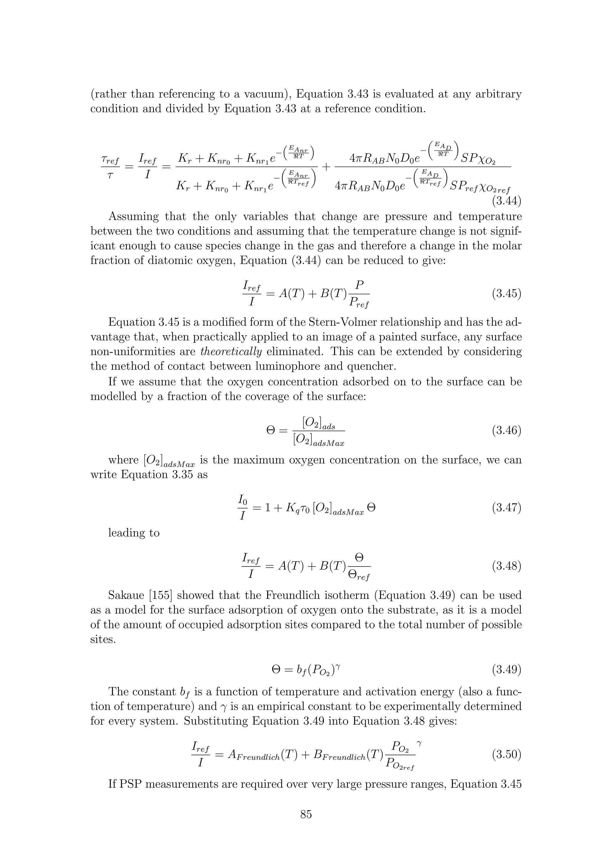 (rather than referencing to a vacuum), Equation 3.43 is evaluated at any arbitrary
condition and divided by Equation 3.43 at a reference condition.
τref
τ
=
Iref
I
=
Kr + Knr0 + Knr1 e
−
EAnr
ℜT
Kr + Knr0 + Knr1 e
−
EAnr
ℜTref
+
4πRABN0D0e
−
EAD
ℜT
SPχO2
4πRABN0D0e
−
EAD
ℜTref
SPref χO2 ref
(3.44)
Assuming that the only variables that change are pressure and temperature
between the two conditions and assuming that the temperature change is not signif-
icant enough to cause species change in the gas and therefore a change in the molar
fraction of diatomic oxygen, Equation (3.44) can be reduced to give:
Iref
I
= A(T) + B(T)
P
Pref
(3.45)
Equation 3.45 is a modiﬁed form of the Stern-Volmer relationship and has the ad-
vantage that, when practically applied to an image of a painted surface, any surface
non-uniformities are theoretically eliminated. This can be extended by considering
the method of contact between luminophore and quencher.
If we assume that the oxygen concentration adsorbed on to the surface can be
modelled by a fraction of the coverage of the surface:
Θ =
[O2]ads
[O2]adsMax
(3.46)
where [O2]adsMax is the maximum oxygen concentration on the surface, we can
write Equation 3.35 as
I0
I
= 1 + Kqτ0 [O2]adsMax Θ (3.47)
leading to
Iref
I
= A(T) + B(T)
Θ
Θref
(3.48)
Sakaue [155] showed that the Freundlich isotherm (Equation 3.49) can be used
as a model for the surface adsorption of oxygen onto the substrate, as it is a model
of the amount of occupied adsorption sites compared to the total number of possible
sites.
Θ = bf (PO2 )γ
(3.49)
The constant bf is a function of temperature and activation energy (also a func-
tion of temperature) and γ is an empirical constant to be experimentally determined
for every system. Substituting Equation 3.49 into Equation 3.48 gives:
Iref
I
= AFreundlich(T) + BFreundlich(T)
PO2
PO2ref
γ
(3.50)
If PSP measurements are required over very large pressure ranges, Equation 3.45
85
 