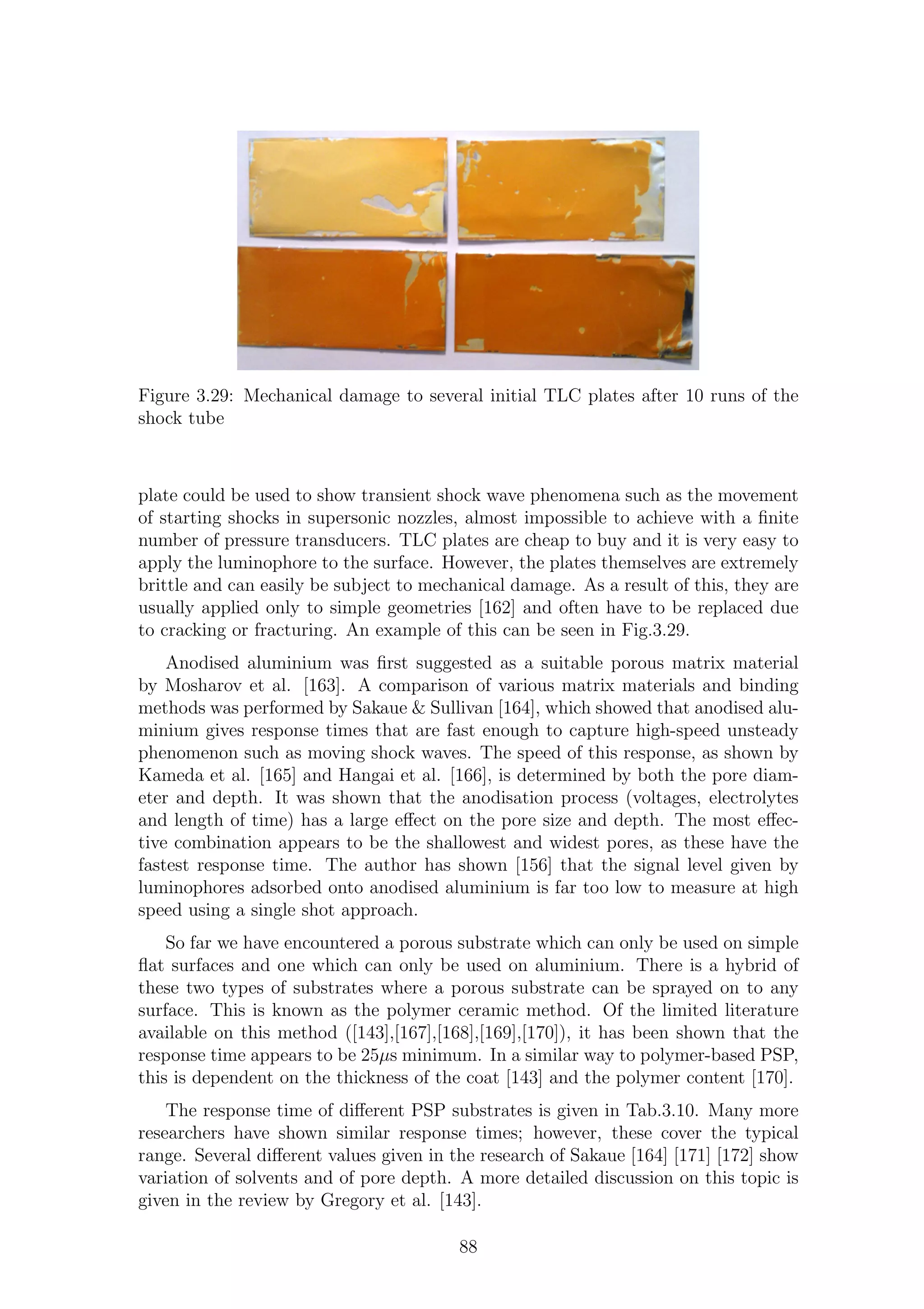 Figure 3.29: Mechanical damage to several initial TLC plates after 10 runs of the
shock tube
plate could be used to show transient shock wave phenomena such as the movement
of starting shocks in supersonic nozzles, almost impossible to achieve with a ﬁnite
number of pressure transducers. TLC plates are cheap to buy and it is very easy to
apply the luminophore to the surface. However, the plates themselves are extremely
brittle and can easily be subject to mechanical damage. As a result of this, they are
usually applied only to simple geometries [162] and often have to be replaced due
to cracking or fracturing. An example of this can be seen in Fig.3.29.
Anodised aluminium was ﬁrst suggested as a suitable porous matrix material
by Mosharov et al. [163]. A comparison of various matrix materials and binding
methods was performed by Sakaue & Sullivan [164], which showed that anodised alu-
minium gives response times that are fast enough to capture high-speed unsteady
phenomenon such as moving shock waves. The speed of this response, as shown by
Kameda et al. [165] and Hangai et al. [166], is determined by both the pore diam-
eter and depth. It was shown that the anodisation process (voltages, electrolytes
and length of time) has a large eﬀect on the pore size and depth. The most eﬀec-
tive combination appears to be the shallowest and widest pores, as these have the
fastest response time. The author has shown [156] that the signal level given by
luminophores adsorbed onto anodised aluminium is far too low to measure at high
speed using a single shot approach.
So far we have encountered a porous substrate which can only be used on simple
ﬂat surfaces and one which can only be used on aluminium. There is a hybrid of
these two types of substrates where a porous substrate can be sprayed on to any
surface. This is known as the polymer ceramic method. Of the limited literature
available on this method ([143],[167],[168],[169],[170]), it has been shown that the
response time appears to be 25µs minimum. In a similar way to polymer-based PSP,
this is dependent on the thickness of the coat [143] and the polymer content [170].
The response time of diﬀerent PSP substrates is given in Tab.3.10. Many more
researchers have shown similar response times; however, these cover the typical
range. Several diﬀerent values given in the research of Sakaue [164] [171] [172] show
variation of solvents and of pore depth. A more detailed discussion on this topic is
given in the review by Gregory et al. [143].
88
 