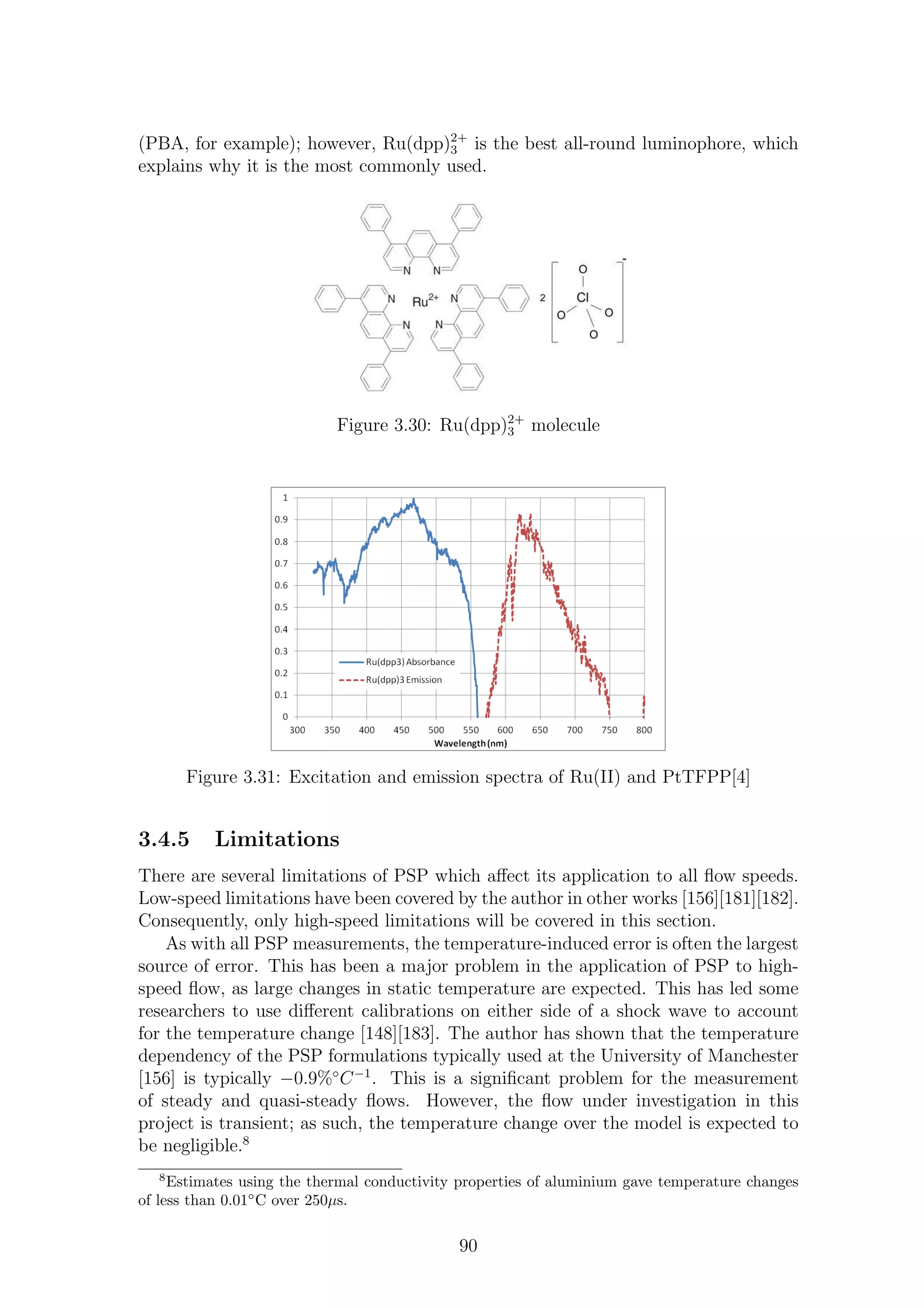 (PBA, for example); however, Ru(dpp)2+
3 is the best all-round luminophore, which
explains why it is the most commonly used.
Figure 3.30: Ru(dpp)2+
3 molecule
Figure 3.31: Excitation and emission spectra of Ru(II) and PtTFPP[4]
3.4.5 Limitations
There are several limitations of PSP which aﬀect its application to all ﬂow speeds.
Low-speed limitations have been covered by the author in other works [156][181][182].
Consequently, only high-speed limitations will be covered in this section.
As with all PSP measurements, the temperature-induced error is often the largest
source of error. This has been a major problem in the application of PSP to high-
speed ﬂow, as large changes in static temperature are expected. This has led some
researchers to use diﬀerent calibrations on either side of a shock wave to account
for the temperature change [148][183]. The author has shown that the temperature
dependency of the PSP formulations typically used at the University of Manchester
[156] is typically −0.9%◦
C−1
. This is a signiﬁcant problem for the measurement
of steady and quasi-steady ﬂows. However, the ﬂow under investigation in this
project is transient; as such, the temperature change over the model is expected to
be negligible.8
8
Estimates using the thermal conductivity properties of aluminium gave temperature changes
of less than 0.01◦
C over 250µs.
90
 