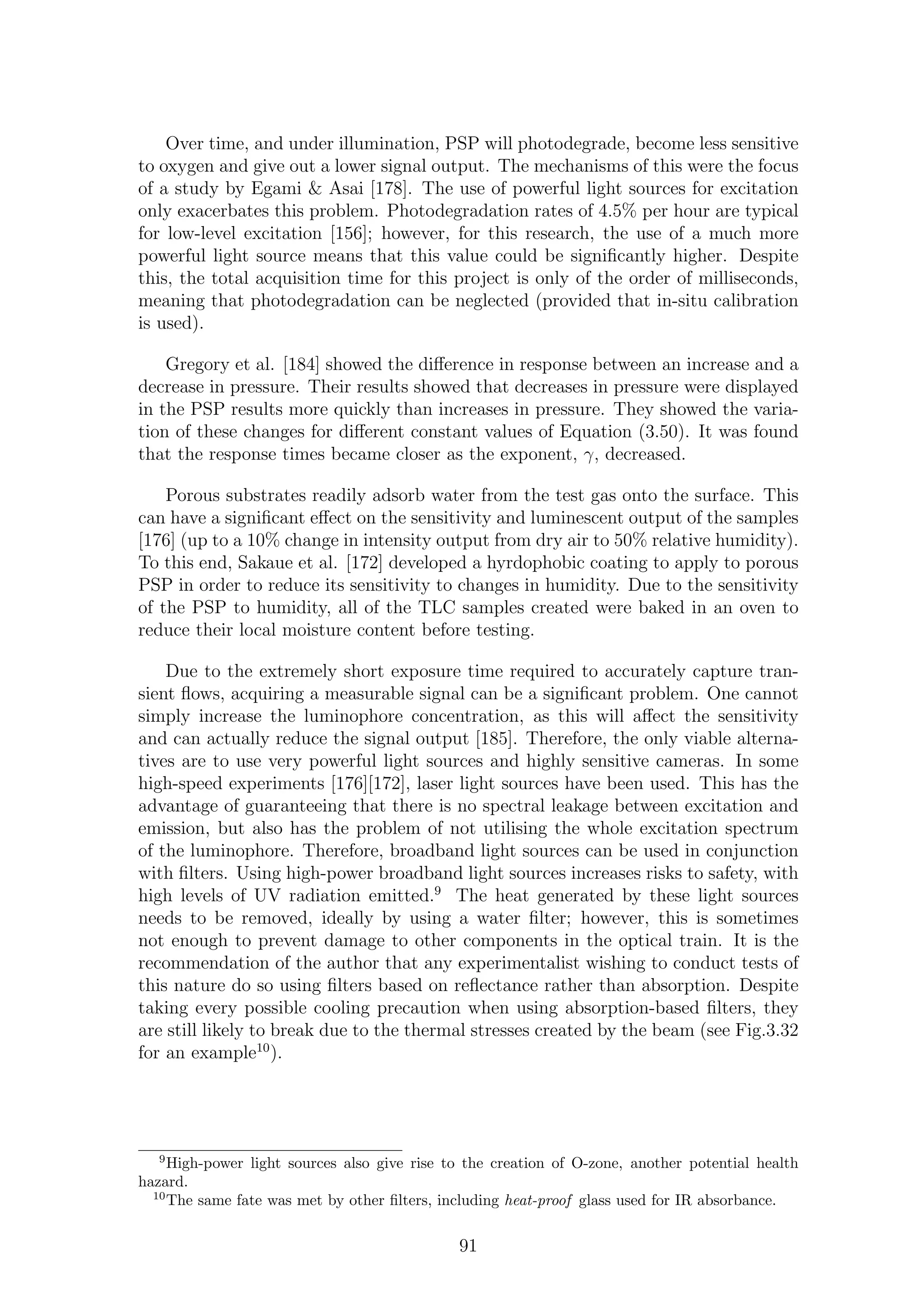 Over time, and under illumination, PSP will photodegrade, become less sensitive
to oxygen and give out a lower signal output. The mechanisms of this were the focus
of a study by Egami & Asai [178]. The use of powerful light sources for excitation
only exacerbates this problem. Photodegradation rates of 4.5% per hour are typical
for low-level excitation [156]; however, for this research, the use of a much more
powerful light source means that this value could be signiﬁcantly higher. Despite
this, the total acquisition time for this project is only of the order of milliseconds,
meaning that photodegradation can be neglected (provided that in-situ calibration
is used).
Gregory et al. [184] showed the diﬀerence in response between an increase and a
decrease in pressure. Their results showed that decreases in pressure were displayed
in the PSP results more quickly than increases in pressure. They showed the varia-
tion of these changes for diﬀerent constant values of Equation (3.50). It was found
that the response times became closer as the exponent, γ, decreased.
Porous substrates readily adsorb water from the test gas onto the surface. This
can have a signiﬁcant eﬀect on the sensitivity and luminescent output of the samples
[176] (up to a 10% change in intensity output from dry air to 50% relative humidity).
To this end, Sakaue et al. [172] developed a hyrdophobic coating to apply to porous
PSP in order to reduce its sensitivity to changes in humidity. Due to the sensitivity
of the PSP to humidity, all of the TLC samples created were baked in an oven to
reduce their local moisture content before testing.
Due to the extremely short exposure time required to accurately capture tran-
sient ﬂows, acquiring a measurable signal can be a signiﬁcant problem. One cannot
simply increase the luminophore concentration, as this will aﬀect the sensitivity
and can actually reduce the signal output [185]. Therefore, the only viable alterna-
tives are to use very powerful light sources and highly sensitive cameras. In some
high-speed experiments [176][172], laser light sources have been used. This has the
advantage of guaranteeing that there is no spectral leakage between excitation and
emission, but also has the problem of not utilising the whole excitation spectrum
of the luminophore. Therefore, broadband light sources can be used in conjunction
with ﬁlters. Using high-power broadband light sources increases risks to safety, with
high levels of UV radiation emitted.9
The heat generated by these light sources
needs to be removed, ideally by using a water ﬁlter; however, this is sometimes
not enough to prevent damage to other components in the optical train. It is the
recommendation of the author that any experimentalist wishing to conduct tests of
this nature do so using ﬁlters based on reﬂectance rather than absorption. Despite
taking every possible cooling precaution when using absorption-based ﬁlters, they
are still likely to break due to the thermal stresses created by the beam (see Fig.3.32
for an example10
).
9
High-power light sources also give rise to the creation of O-zone, another potential health
hazard.
10
The same fate was met by other ﬁlters, including heat-proof glass used for IR absorbance.
91
 