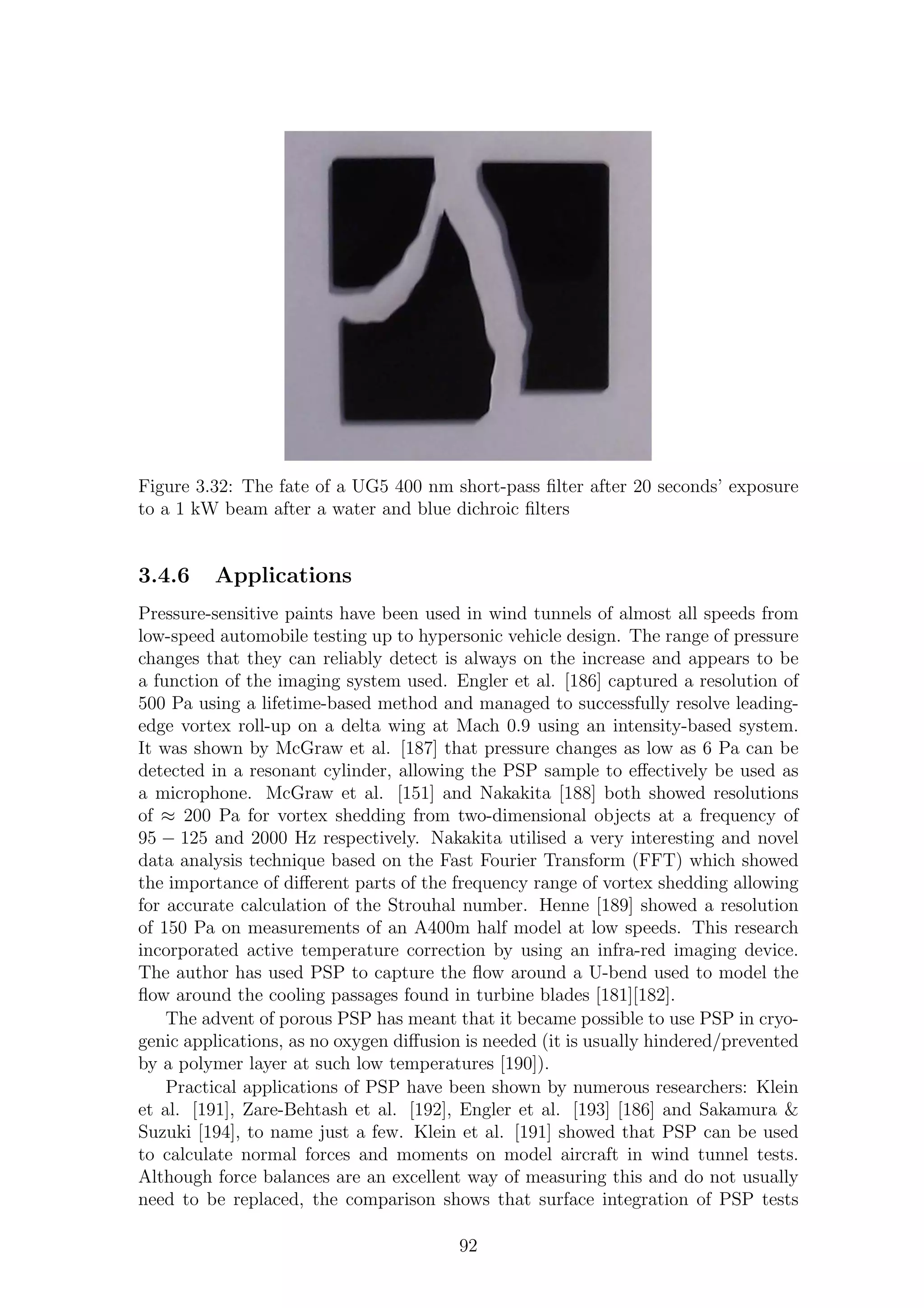 Figure 3.32: The fate of a UG5 400 nm short-pass ﬁlter after 20 seconds’ exposure
to a 1 kW beam after a water and blue dichroic ﬁlters
3.4.6 Applications
Pressure-sensitive paints have been used in wind tunnels of almost all speeds from
low-speed automobile testing up to hypersonic vehicle design. The range of pressure
changes that they can reliably detect is always on the increase and appears to be
a function of the imaging system used. Engler et al. [186] captured a resolution of
500 Pa using a lifetime-based method and managed to successfully resolve leading-
edge vortex roll-up on a delta wing at Mach 0.9 using an intensity-based system.
It was shown by McGraw et al. [187] that pressure changes as low as 6 Pa can be
detected in a resonant cylinder, allowing the PSP sample to eﬀectively be used as
a microphone. McGraw et al. [151] and Nakakita [188] both showed resolutions
of ≈ 200 Pa for vortex shedding from two-dimensional objects at a frequency of
95 − 125 and 2000 Hz respectively. Nakakita utilised a very interesting and novel
data analysis technique based on the Fast Fourier Transform (FFT) which showed
the importance of diﬀerent parts of the frequency range of vortex shedding allowing
for accurate calculation of the Strouhal number. Henne [189] showed a resolution
of 150 Pa on measurements of an A400m half model at low speeds. This research
incorporated active temperature correction by using an infra-red imaging device.
The author has used PSP to capture the ﬂow around a U-bend used to model the
ﬂow around the cooling passages found in turbine blades [181][182].
The advent of porous PSP has meant that it became possible to use PSP in cryo-
genic applications, as no oxygen diﬀusion is needed (it is usually hindered/prevented
by a polymer layer at such low temperatures [190]).
Practical applications of PSP have been shown by numerous researchers: Klein
et al. [191], Zare-Behtash et al. [192], Engler et al. [193] [186] and Sakamura &
Suzuki [194], to name just a few. Klein et al. [191] showed that PSP can be used
to calculate normal forces and moments on model aircraft in wind tunnel tests.
Although force balances are an excellent way of measuring this and do not usually
need to be replaced, the comparison shows that surface integration of PSP tests
92
 