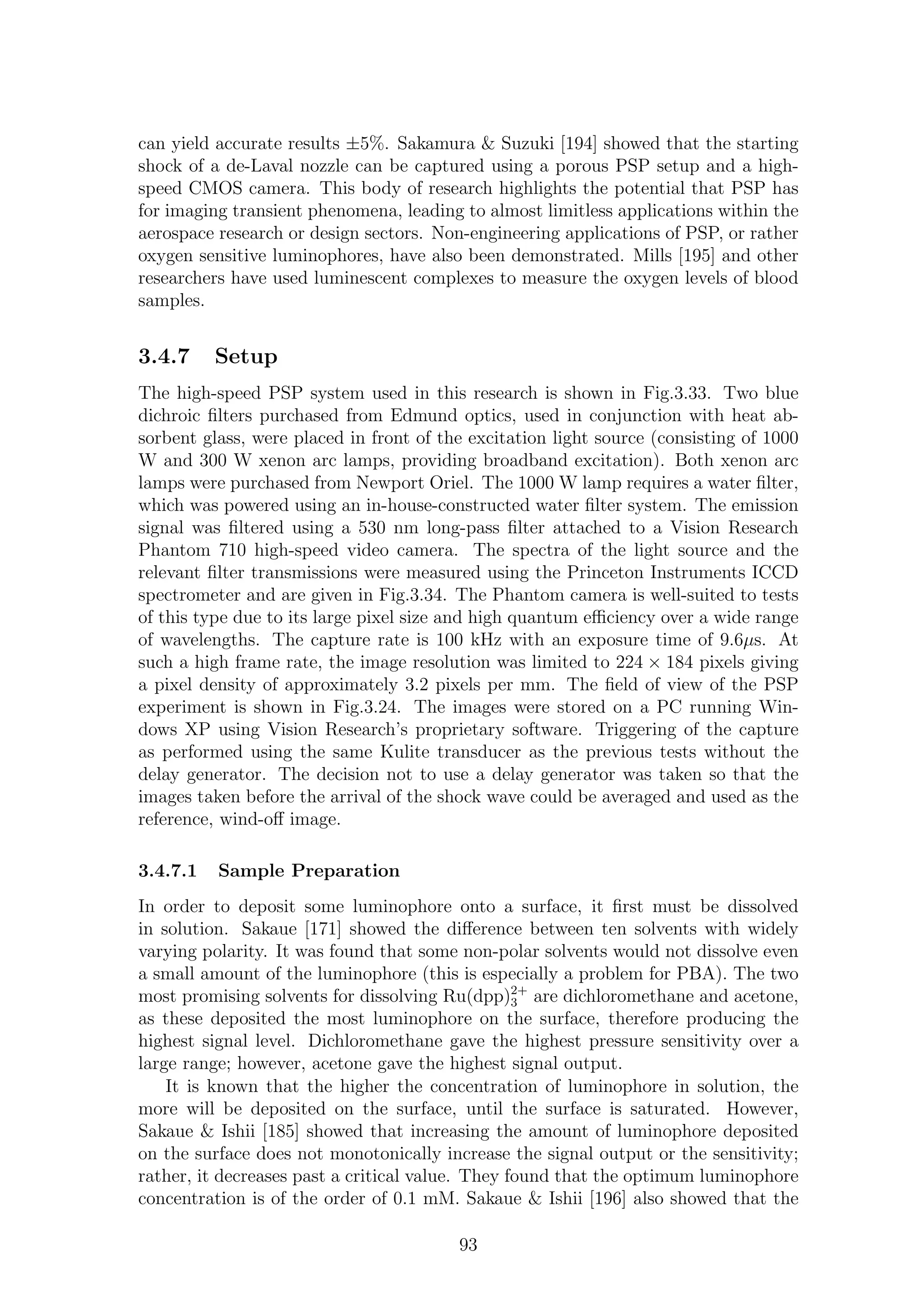can yield accurate results ±5%. Sakamura & Suzuki [194] showed that the starting
shock of a de-Laval nozzle can be captured using a porous PSP setup and a high-
speed CMOS camera. This body of research highlights the potential that PSP has
for imaging transient phenomena, leading to almost limitless applications within the
aerospace research or design sectors. Non-engineering applications of PSP, or rather
oxygen sensitive luminophores, have also been demonstrated. Mills [195] and other
researchers have used luminescent complexes to measure the oxygen levels of blood
samples.
3.4.7 Setup
The high-speed PSP system used in this research is shown in Fig.3.33. Two blue
dichroic ﬁlters purchased from Edmund optics, used in conjunction with heat ab-
sorbent glass, were placed in front of the excitation light source (consisting of 1000
W and 300 W xenon arc lamps, providing broadband excitation). Both xenon arc
lamps were purchased from Newport Oriel. The 1000 W lamp requires a water ﬁlter,
which was powered using an in-house-constructed water ﬁlter system. The emission
signal was ﬁltered using a 530 nm long-pass ﬁlter attached to a Vision Research
Phantom 710 high-speed video camera. The spectra of the light source and the
relevant ﬁlter transmissions were measured using the Princeton Instruments ICCD
spectrometer and are given in Fig.3.34. The Phantom camera is well-suited to tests
of this type due to its large pixel size and high quantum eﬃciency over a wide range
of wavelengths. The capture rate is 100 kHz with an exposure time of 9.6µs. At
such a high frame rate, the image resolution was limited to 224 × 184 pixels giving
a pixel density of approximately 3.2 pixels per mm. The ﬁeld of view of the PSP
experiment is shown in Fig.3.24. The images were stored on a PC running Win-
dows XP using Vision Research’s proprietary software. Triggering of the capture
as performed using the same Kulite transducer as the previous tests without the
delay generator. The decision not to use a delay generator was taken so that the
images taken before the arrival of the shock wave could be averaged and used as the
reference, wind-oﬀ image.
3.4.7.1 Sample Preparation
In order to deposit some luminophore onto a surface, it ﬁrst must be dissolved
in solution. Sakaue [171] showed the diﬀerence between ten solvents with widely
varying polarity. It was found that some non-polar solvents would not dissolve even
a small amount of the luminophore (this is especially a problem for PBA). The two
most promising solvents for dissolving Ru(dpp)2+
3 are dichloromethane and acetone,
as these deposited the most luminophore on the surface, therefore producing the
highest signal level. Dichloromethane gave the highest pressure sensitivity over a
large range; however, acetone gave the highest signal output.
It is known that the higher the concentration of luminophore in solution, the
more will be deposited on the surface, until the surface is saturated. However,
Sakaue & Ishii [185] showed that increasing the amount of luminophore deposited
on the surface does not monotonically increase the signal output or the sensitivity;
rather, it decreases past a critical value. They found that the optimum luminophore
concentration is of the order of 0.1 mM. Sakaue & Ishii [196] also showed that the
93
 
