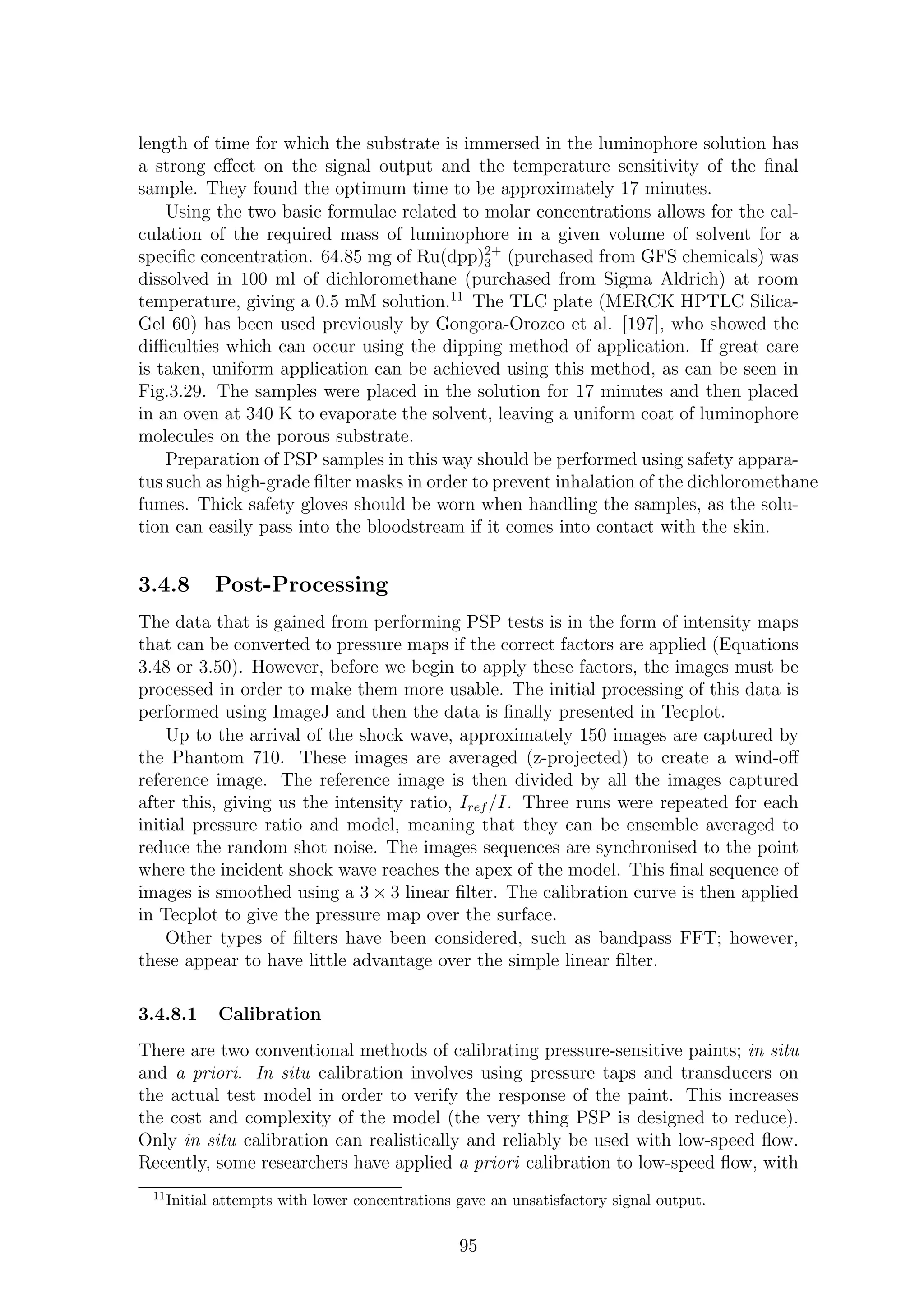 length of time for which the substrate is immersed in the luminophore solution has
a strong eﬀect on the signal output and the temperature sensitivity of the ﬁnal
sample. They found the optimum time to be approximately 17 minutes.
Using the two basic formulae related to molar concentrations allows for the cal-
culation of the required mass of luminophore in a given volume of solvent for a
speciﬁc concentration. 64.85 mg of Ru(dpp)2+
3 (purchased from GFS chemicals) was
dissolved in 100 ml of dichloromethane (purchased from Sigma Aldrich) at room
temperature, giving a 0.5 mM solution.11
The TLC plate (MERCK HPTLC Silica-
Gel 60) has been used previously by Gongora-Orozco et al. [197], who showed the
diﬃculties which can occur using the dipping method of application. If great care
is taken, uniform application can be achieved using this method, as can be seen in
Fig.3.29. The samples were placed in the solution for 17 minutes and then placed
in an oven at 340 K to evaporate the solvent, leaving a uniform coat of luminophore
molecules on the porous substrate.
Preparation of PSP samples in this way should be performed using safety appara-
tus such as high-grade ﬁlter masks in order to prevent inhalation of the dichloromethane
fumes. Thick safety gloves should be worn when handling the samples, as the solu-
tion can easily pass into the bloodstream if it comes into contact with the skin.
3.4.8 Post-Processing
The data that is gained from performing PSP tests is in the form of intensity maps
that can be converted to pressure maps if the correct factors are applied (Equations
3.48 or 3.50). However, before we begin to apply these factors, the images must be
processed in order to make them more usable. The initial processing of this data is
performed using ImageJ and then the data is ﬁnally presented in Tecplot.
Up to the arrival of the shock wave, approximately 150 images are captured by
the Phantom 710. These images are averaged (z-projected) to create a wind-oﬀ
reference image. The reference image is then divided by all the images captured
after this, giving us the intensity ratio, Iref /I. Three runs were repeated for each
initial pressure ratio and model, meaning that they can be ensemble averaged to
reduce the random shot noise. The images sequences are synchronised to the point
where the incident shock wave reaches the apex of the model. This ﬁnal sequence of
images is smoothed using a 3 × 3 linear ﬁlter. The calibration curve is then applied
in Tecplot to give the pressure map over the surface.
Other types of ﬁlters have been considered, such as bandpass FFT; however,
these appear to have little advantage over the simple linear ﬁlter.
3.4.8.1 Calibration
There are two conventional methods of calibrating pressure-sensitive paints; in situ
and a priori. In situ calibration involves using pressure taps and transducers on
the actual test model in order to verify the response of the paint. This increases
the cost and complexity of the model (the very thing PSP is designed to reduce).
Only in situ calibration can realistically and reliably be used with low-speed ﬂow.
Recently, some researchers have applied a priori calibration to low-speed ﬂow, with
11
Initial attempts with lower concentrations gave an unsatisfactory signal output.
95
 