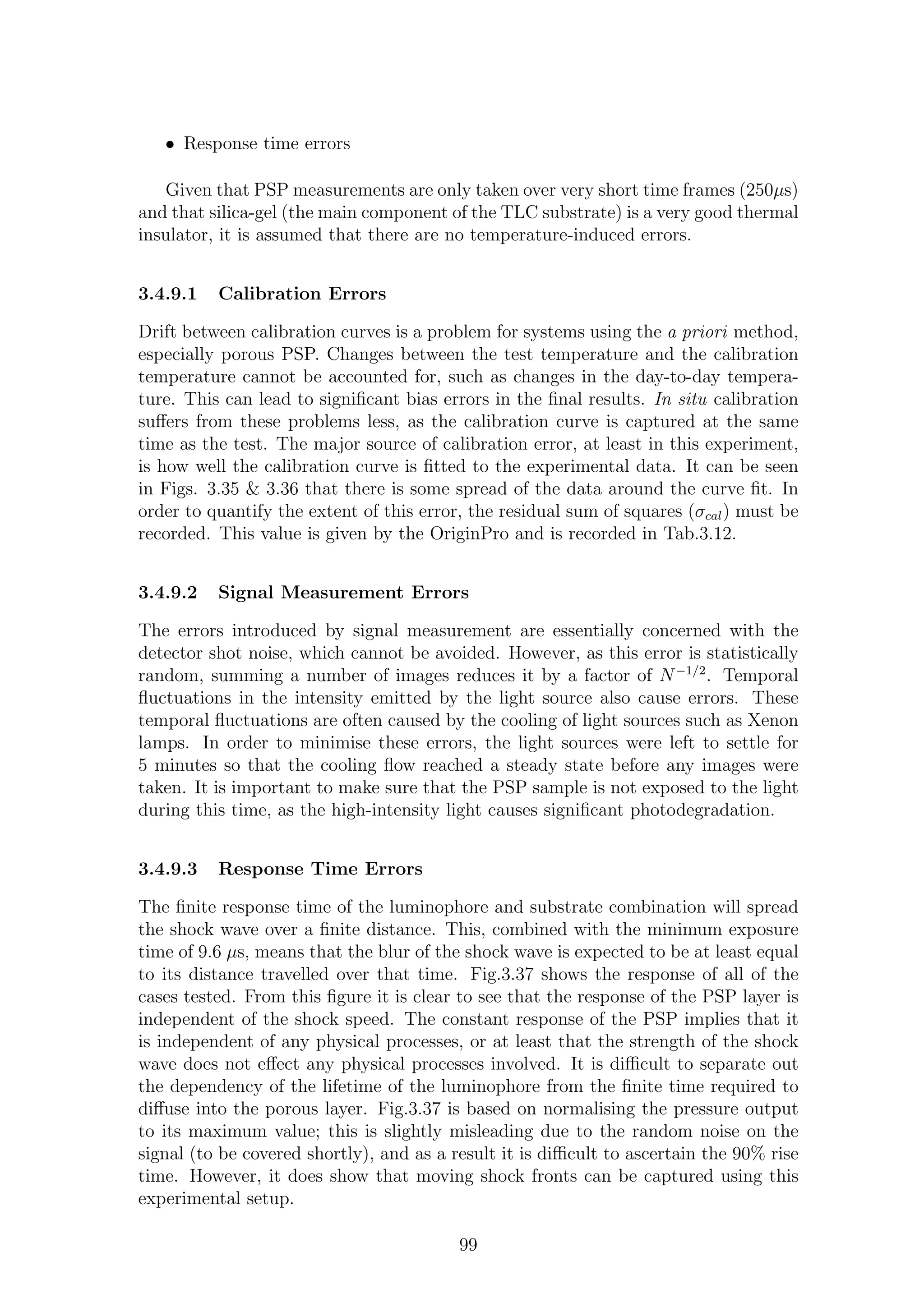 • Response time errors
Given that PSP measurements are only taken over very short time frames (250µs)
and that silica-gel (the main component of the TLC substrate) is a very good thermal
insulator, it is assumed that there are no temperature-induced errors.
3.4.9.1 Calibration Errors
Drift between calibration curves is a problem for systems using the a priori method,
especially porous PSP. Changes between the test temperature and the calibration
temperature cannot be accounted for, such as changes in the day-to-day tempera-
ture. This can lead to signiﬁcant bias errors in the ﬁnal results. In situ calibration
suﬀers from these problems less, as the calibration curve is captured at the same
time as the test. The major source of calibration error, at least in this experiment,
is how well the calibration curve is ﬁtted to the experimental data. It can be seen
in Figs. 3.35 & 3.36 that there is some spread of the data around the curve ﬁt. In
order to quantify the extent of this error, the residual sum of squares (σcal) must be
recorded. This value is given by the OriginPro and is recorded in Tab.3.12.
3.4.9.2 Signal Measurement Errors
The errors introduced by signal measurement are essentially concerned with the
detector shot noise, which cannot be avoided. However, as this error is statistically
random, summing a number of images reduces it by a factor of N−1/2
. Temporal
ﬂuctuations in the intensity emitted by the light source also cause errors. These
temporal ﬂuctuations are often caused by the cooling of light sources such as Xenon
lamps. In order to minimise these errors, the light sources were left to settle for
5 minutes so that the cooling ﬂow reached a steady state before any images were
taken. It is important to make sure that the PSP sample is not exposed to the light
during this time, as the high-intensity light causes signiﬁcant photodegradation.
3.4.9.3 Response Time Errors
The ﬁnite response time of the luminophore and substrate combination will spread
the shock wave over a ﬁnite distance. This, combined with the minimum exposure
time of 9.6 µs, means that the blur of the shock wave is expected to be at least equal
to its distance travelled over that time. Fig.3.37 shows the response of all of the
cases tested. From this ﬁgure it is clear to see that the response of the PSP layer is
independent of the shock speed. The constant response of the PSP implies that it
is independent of any physical processes, or at least that the strength of the shock
wave does not eﬀect any physical processes involved. It is diﬃcult to separate out
the dependency of the lifetime of the luminophore from the ﬁnite time required to
diﬀuse into the porous layer. Fig.3.37 is based on normalising the pressure output
to its maximum value; this is slightly misleading due to the random noise on the
signal (to be covered shortly), and as a result it is diﬃcult to ascertain the 90% rise
time. However, it does show that moving shock fronts can be captured using this
experimental setup.
99
 