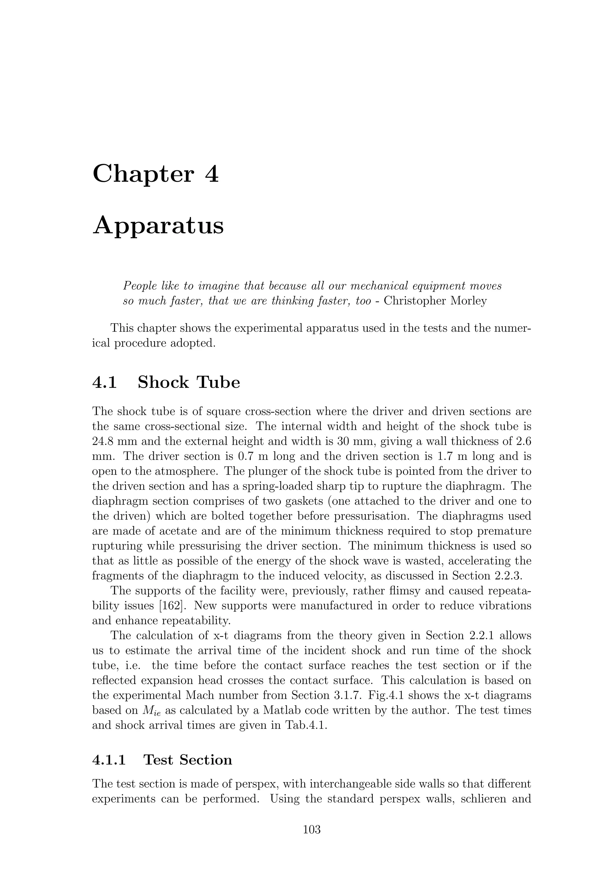 Chapter 4
Apparatus
People like to imagine that because all our mechanical equipment moves
so much faster, that we are thinking faster, too - Christopher Morley
This chapter shows the experimental apparatus used in the tests and the numer-
ical procedure adopted.
4.1 Shock Tube
The shock tube is of square cross-section where the driver and driven sections are
the same cross-sectional size. The internal width and height of the shock tube is
24.8 mm and the external height and width is 30 mm, giving a wall thickness of 2.6
mm. The driver section is 0.7 m long and the driven section is 1.7 m long and is
open to the atmosphere. The plunger of the shock tube is pointed from the driver to
the driven section and has a spring-loaded sharp tip to rupture the diaphragm. The
diaphragm section comprises of two gaskets (one attached to the driver and one to
the driven) which are bolted together before pressurisation. The diaphragms used
are made of acetate and are of the minimum thickness required to stop premature
rupturing while pressurising the driver section. The minimum thickness is used so
that as little as possible of the energy of the shock wave is wasted, accelerating the
fragments of the diaphragm to the induced velocity, as discussed in Section 2.2.3.
The supports of the facility were, previously, rather ﬂimsy and caused repeata-
bility issues [162]. New supports were manufactured in order to reduce vibrations
and enhance repeatability.
The calculation of x-t diagrams from the theory given in Section 2.2.1 allows
us to estimate the arrival time of the incident shock and run time of the shock
tube, i.e. the time before the contact surface reaches the test section or if the
reﬂected expansion head crosses the contact surface. This calculation is based on
the experimental Mach number from Section 3.1.7. Fig.4.1 shows the x-t diagrams
based on Mie as calculated by a Matlab code written by the author. The test times
and shock arrival times are given in Tab.4.1.
4.1.1 Test Section
The test section is made of perspex, with interchangeable side walls so that diﬀerent
experiments can be performed. Using the standard perspex walls, schlieren and
103
 