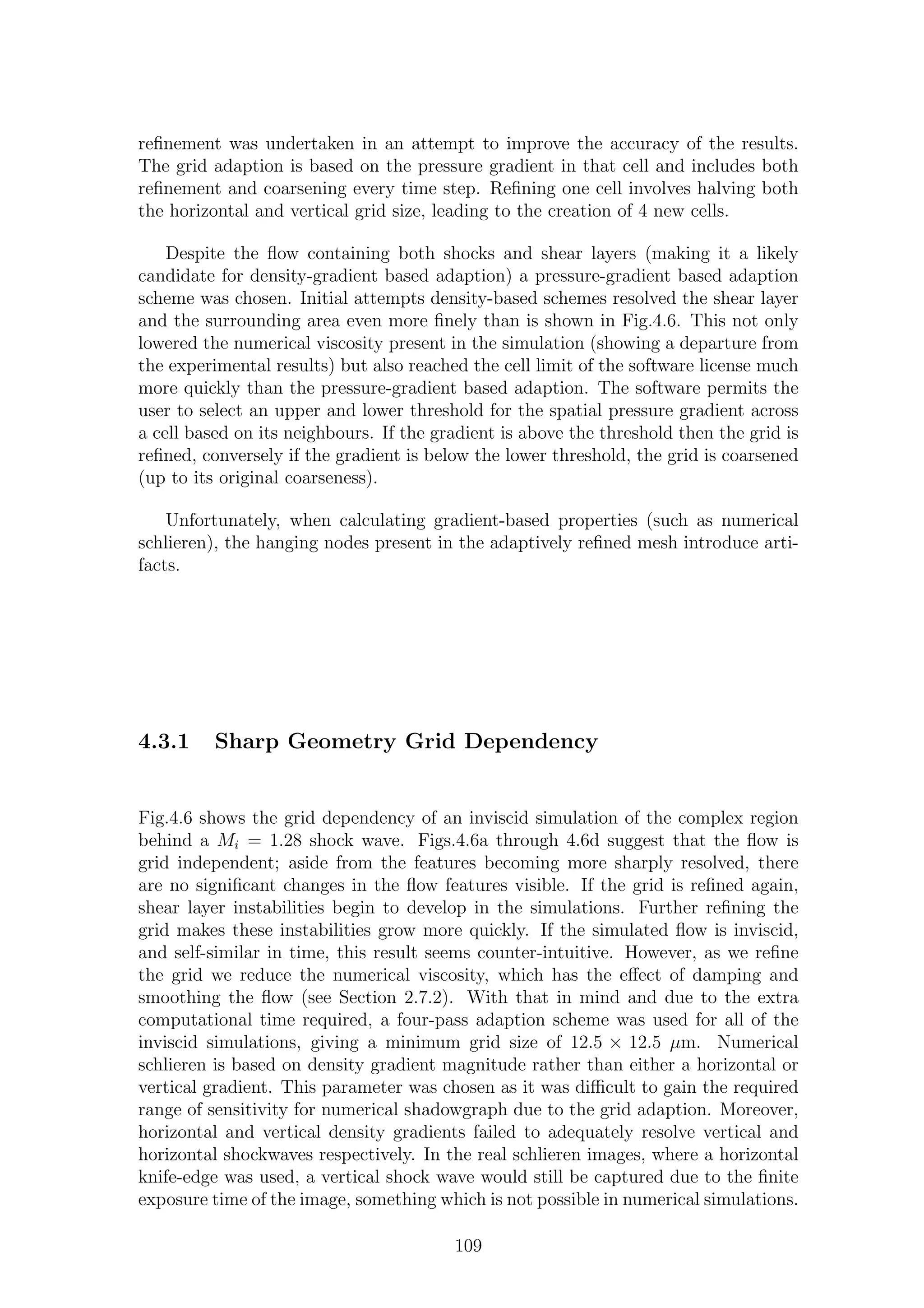 reﬁnement was undertaken in an attempt to improve the accuracy of the results.
The grid adaption is based on the pressure gradient in that cell and includes both
reﬁnement and coarsening every time step. Reﬁning one cell involves halving both
the horizontal and vertical grid size, leading to the creation of 4 new cells.
Despite the ﬂow containing both shocks and shear layers (making it a likely
candidate for density-gradient based adaption) a pressure-gradient based adaption
scheme was chosen. Initial attempts density-based schemes resolved the shear layer
and the surrounding area even more ﬁnely than is shown in Fig.4.6. This not only
lowered the numerical viscosity present in the simulation (showing a departure from
the experimental results) but also reached the cell limit of the software license much
more quickly than the pressure-gradient based adaption. The software permits the
user to select an upper and lower threshold for the spatial pressure gradient across
a cell based on its neighbours. If the gradient is above the threshold then the grid is
reﬁned, conversely if the gradient is below the lower threshold, the grid is coarsened
(up to its original coarseness).
Unfortunately, when calculating gradient-based properties (such as numerical
schlieren), the hanging nodes present in the adaptively reﬁned mesh introduce arti-
facts.
4.3.1 Sharp Geometry Grid Dependency
Fig.4.6 shows the grid dependency of an inviscid simulation of the complex region
behind a Mi = 1.28 shock wave. Figs.4.6a through 4.6d suggest that the ﬂow is
grid independent; aside from the features becoming more sharply resolved, there
are no signiﬁcant changes in the ﬂow features visible. If the grid is reﬁned again,
shear layer instabilities begin to develop in the simulations. Further reﬁning the
grid makes these instabilities grow more quickly. If the simulated ﬂow is inviscid,
and self-similar in time, this result seems counter-intuitive. However, as we reﬁne
the grid we reduce the numerical viscosity, which has the eﬀect of damping and
smoothing the ﬂow (see Section 2.7.2). With that in mind and due to the extra
computational time required, a four-pass adaption scheme was used for all of the
inviscid simulations, giving a minimum grid size of 12.5 × 12.5 µm. Numerical
schlieren is based on density gradient magnitude rather than either a horizontal or
vertical gradient. This parameter was chosen as it was diﬃcult to gain the required
range of sensitivity for numerical shadowgraph due to the grid adaption. Moreover,
horizontal and vertical density gradients failed to adequately resolve vertical and
horizontal shockwaves respectively. In the real schlieren images, where a horizontal
knife-edge was used, a vertical shock wave would still be captured due to the ﬁnite
exposure time of the image, something which is not possible in numerical simulations.
109
 