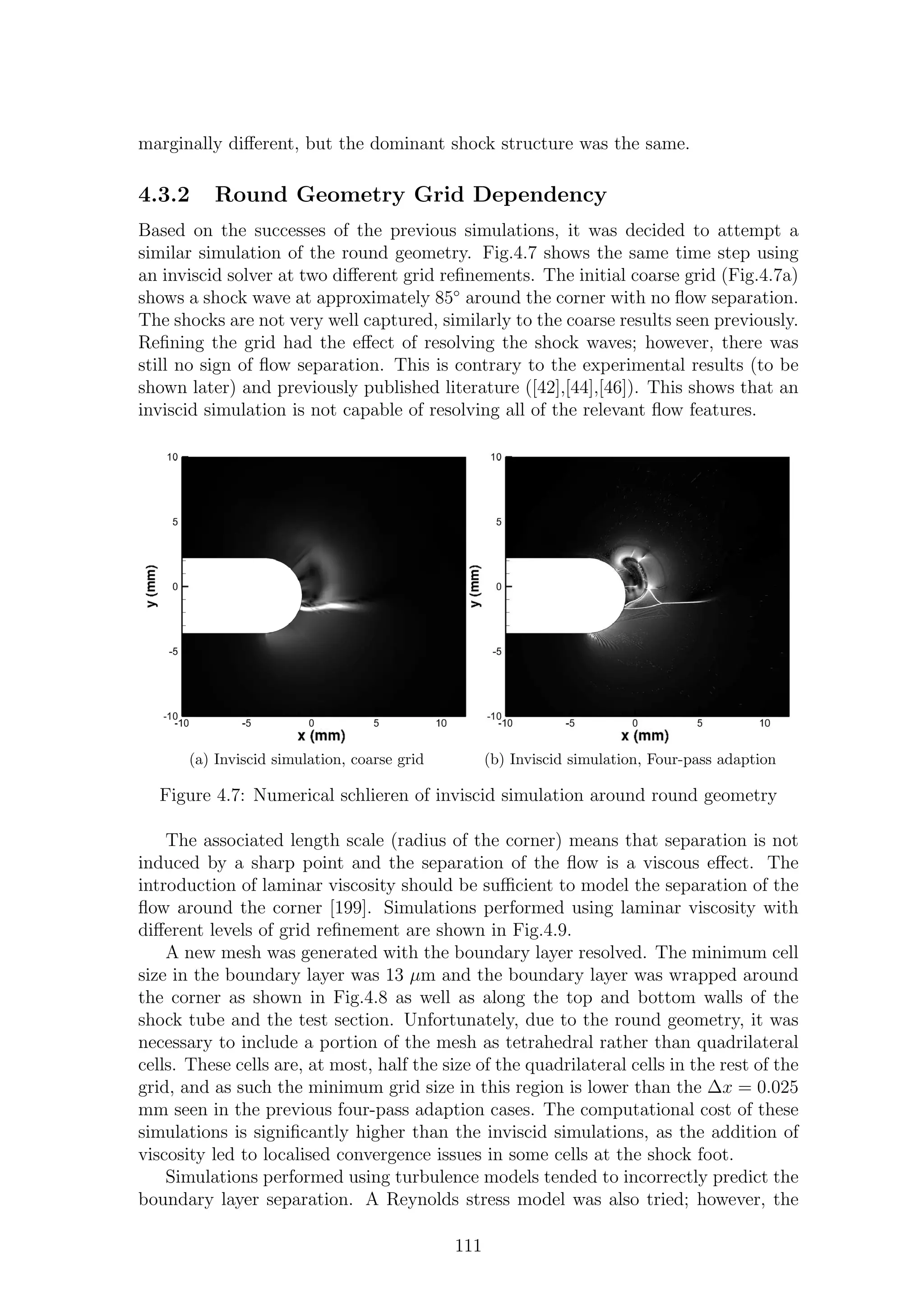 marginally diﬀerent, but the dominant shock structure was the same.
4.3.2 Round Geometry Grid Dependency
Based on the successes of the previous simulations, it was decided to attempt a
similar simulation of the round geometry. Fig.4.7 shows the same time step using
an inviscid solver at two diﬀerent grid reﬁnements. The initial coarse grid (Fig.4.7a)
shows a shock wave at approximately 85◦
around the corner with no ﬂow separation.
The shocks are not very well captured, similarly to the coarse results seen previously.
Reﬁning the grid had the eﬀect of resolving the shock waves; however, there was
still no sign of ﬂow separation. This is contrary to the experimental results (to be
shown later) and previously published literature ([42],[44],[46]). This shows that an
inviscid simulation is not capable of resolving all of the relevant ﬂow features.
(a) Inviscid simulation, coarse grid (b) Inviscid simulation, Four-pass adaption
Figure 4.7: Numerical schlieren of inviscid simulation around round geometry
The associated length scale (radius of the corner) means that separation is not
induced by a sharp point and the separation of the ﬂow is a viscous eﬀect. The
introduction of laminar viscosity should be suﬃcient to model the separation of the
ﬂow around the corner [199]. Simulations performed using laminar viscosity with
diﬀerent levels of grid reﬁnement are shown in Fig.4.9.
A new mesh was generated with the boundary layer resolved. The minimum cell
size in the boundary layer was 13 µm and the boundary layer was wrapped around
the corner as shown in Fig.4.8 as well as along the top and bottom walls of the
shock tube and the test section. Unfortunately, due to the round geometry, it was
necessary to include a portion of the mesh as tetrahedral rather than quadrilateral
cells. These cells are, at most, half the size of the quadrilateral cells in the rest of the
grid, and as such the minimum grid size in this region is lower than the ∆x = 0.025
mm seen in the previous four-pass adaption cases. The computational cost of these
simulations is signiﬁcantly higher than the inviscid simulations, as the addition of
viscosity led to localised convergence issues in some cells at the shock foot.
Simulations performed using turbulence models tended to incorrectly predict the
boundary layer separation. A Reynolds stress model was also tried; however, the
111
 