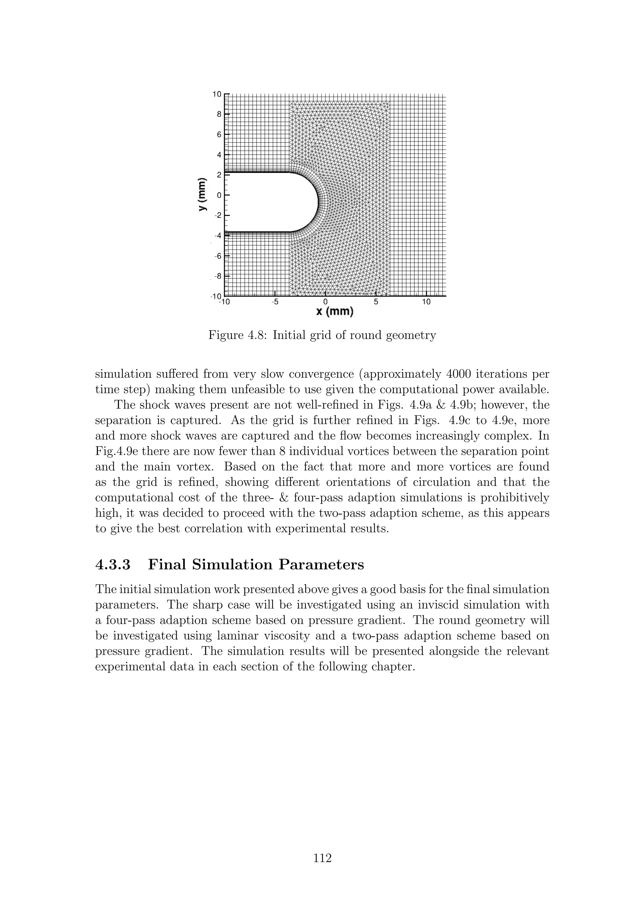 Figure 4.8: Initial grid of round geometry
simulation suﬀered from very slow convergence (approximately 4000 iterations per
time step) making them unfeasible to use given the computational power available.
The shock waves present are not well-reﬁned in Figs. 4.9a & 4.9b; however, the
separation is captured. As the grid is further reﬁned in Figs. 4.9c to 4.9e, more
and more shock waves are captured and the ﬂow becomes increasingly complex. In
Fig.4.9e there are now fewer than 8 individual vortices between the separation point
and the main vortex. Based on the fact that more and more vortices are found
as the grid is reﬁned, showing diﬀerent orientations of circulation and that the
computational cost of the three- & four-pass adaption simulations is prohibitively
high, it was decided to proceed with the two-pass adaption scheme, as this appears
to give the best correlation with experimental results.
4.3.3 Final Simulation Parameters
The initial simulation work presented above gives a good basis for the ﬁnal simulation
parameters. The sharp case will be investigated using an inviscid simulation with
a four-pass adaption scheme based on pressure gradient. The round geometry will
be investigated using laminar viscosity and a two-pass adaption scheme based on
pressure gradient. The simulation results will be presented alongside the relevant
experimental data in each section of the following chapter.
112
 