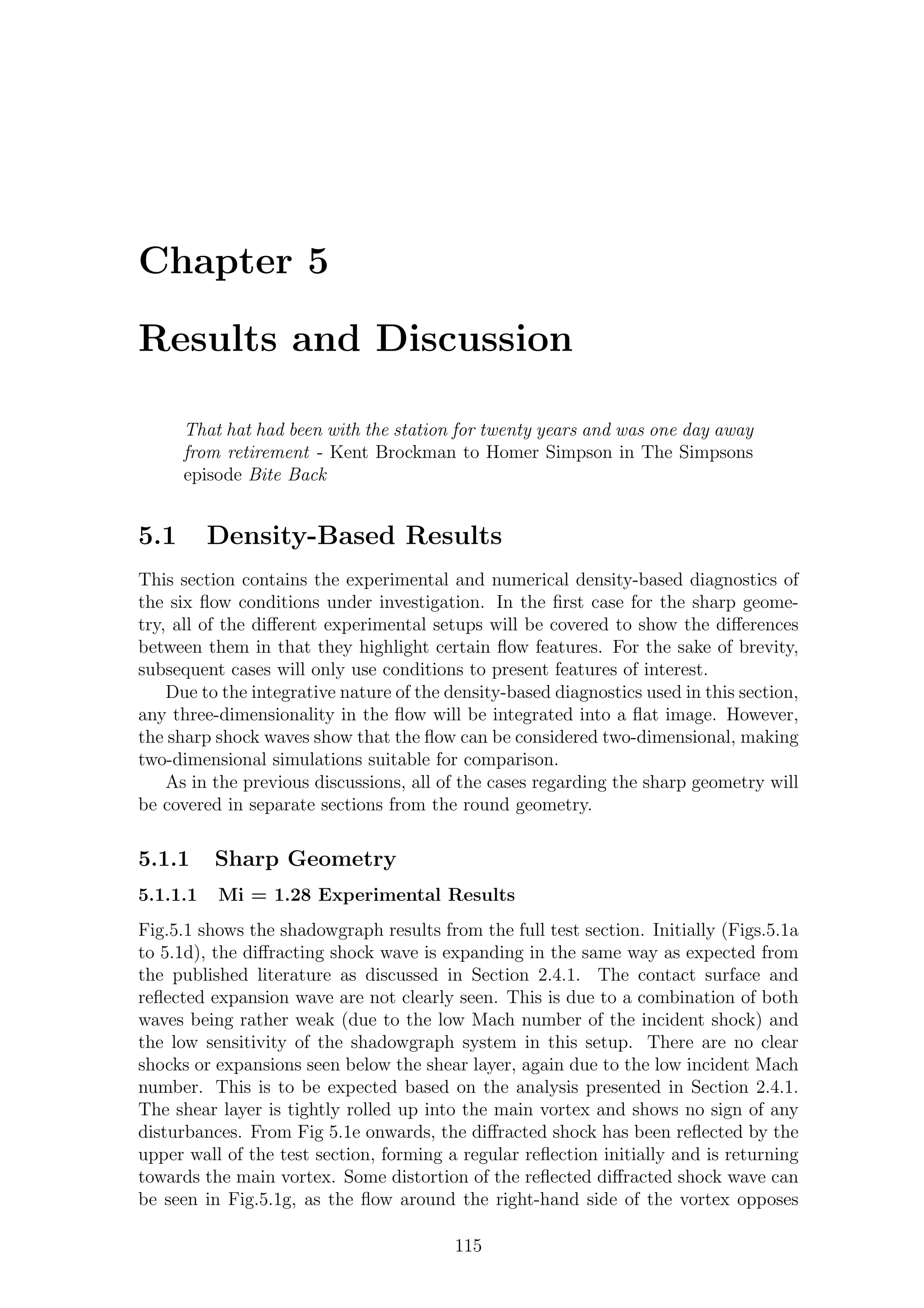 Chapter 5
Results and Discussion
That hat had been with the station for twenty years and was one day away
from retirement - Kent Brockman to Homer Simpson in The Simpsons
episode Bite Back
5.1 Density-Based Results
This section contains the experimental and numerical density-based diagnostics of
the six ﬂow conditions under investigation. In the ﬁrst case for the sharp geome-
try, all of the diﬀerent experimental setups will be covered to show the diﬀerences
between them in that they highlight certain ﬂow features. For the sake of brevity,
subsequent cases will only use conditions to present features of interest.
Due to the integrative nature of the density-based diagnostics used in this section,
any three-dimensionality in the ﬂow will be integrated into a ﬂat image. However,
the sharp shock waves show that the ﬂow can be considered two-dimensional, making
two-dimensional simulations suitable for comparison.
As in the previous discussions, all of the cases regarding the sharp geometry will
be covered in separate sections from the round geometry.
5.1.1 Sharp Geometry
5.1.1.1 Mi = 1.28 Experimental Results
Fig.5.1 shows the shadowgraph results from the full test section. Initially (Figs.5.1a
to 5.1d), the diﬀracting shock wave is expanding in the same way as expected from
the published literature as discussed in Section 2.4.1. The contact surface and
reﬂected expansion wave are not clearly seen. This is due to a combination of both
waves being rather weak (due to the low Mach number of the incident shock) and
the low sensitivity of the shadowgraph system in this setup. There are no clear
shocks or expansions seen below the shear layer, again due to the low incident Mach
number. This is to be expected based on the analysis presented in Section 2.4.1.
The shear layer is tightly rolled up into the main vortex and shows no sign of any
disturbances. From Fig 5.1e onwards, the diﬀracted shock has been reﬂected by the
upper wall of the test section, forming a regular reﬂection initially and is returning
towards the main vortex. Some distortion of the reﬂected diﬀracted shock wave can
be seen in Fig.5.1g, as the ﬂow around the right-hand side of the vortex opposes
115
 