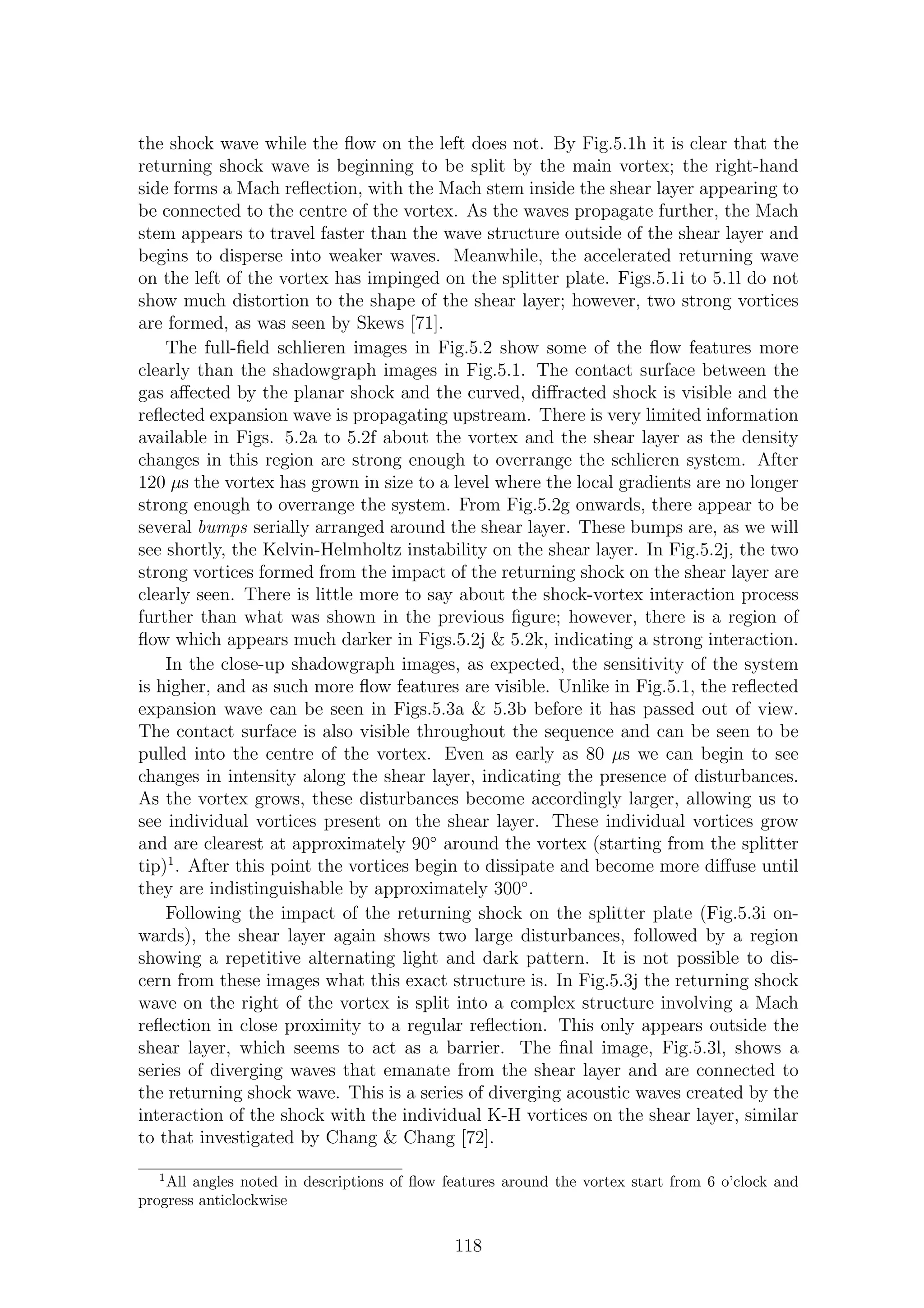 the shock wave while the ﬂow on the left does not. By Fig.5.1h it is clear that the
returning shock wave is beginning to be split by the main vortex; the right-hand
side forms a Mach reﬂection, with the Mach stem inside the shear layer appearing to
be connected to the centre of the vortex. As the waves propagate further, the Mach
stem appears to travel faster than the wave structure outside of the shear layer and
begins to disperse into weaker waves. Meanwhile, the accelerated returning wave
on the left of the vortex has impinged on the splitter plate. Figs.5.1i to 5.1l do not
show much distortion to the shape of the shear layer; however, two strong vortices
are formed, as was seen by Skews [71].
The full-ﬁeld schlieren images in Fig.5.2 show some of the ﬂow features more
clearly than the shadowgraph images in Fig.5.1. The contact surface between the
gas aﬀected by the planar shock and the curved, diﬀracted shock is visible and the
reﬂected expansion wave is propagating upstream. There is very limited information
available in Figs. 5.2a to 5.2f about the vortex and the shear layer as the density
changes in this region are strong enough to overrange the schlieren system. After
120 µs the vortex has grown in size to a level where the local gradients are no longer
strong enough to overrange the system. From Fig.5.2g onwards, there appear to be
several bumps serially arranged around the shear layer. These bumps are, as we will
see shortly, the Kelvin-Helmholtz instability on the shear layer. In Fig.5.2j, the two
strong vortices formed from the impact of the returning shock on the shear layer are
clearly seen. There is little more to say about the shock-vortex interaction process
further than what was shown in the previous ﬁgure; however, there is a region of
ﬂow which appears much darker in Figs.5.2j & 5.2k, indicating a strong interaction.
In the close-up shadowgraph images, as expected, the sensitivity of the system
is higher, and as such more ﬂow features are visible. Unlike in Fig.5.1, the reﬂected
expansion wave can be seen in Figs.5.3a & 5.3b before it has passed out of view.
The contact surface is also visible throughout the sequence and can be seen to be
pulled into the centre of the vortex. Even as early as 80 µs we can begin to see
changes in intensity along the shear layer, indicating the presence of disturbances.
As the vortex grows, these disturbances become accordingly larger, allowing us to
see individual vortices present on the shear layer. These individual vortices grow
and are clearest at approximately 90◦
around the vortex (starting from the splitter
tip)1
. After this point the vortices begin to dissipate and become more diﬀuse until
they are indistinguishable by approximately 300◦
.
Following the impact of the returning shock on the splitter plate (Fig.5.3i on-
wards), the shear layer again shows two large disturbances, followed by a region
showing a repetitive alternating light and dark pattern. It is not possible to dis-
cern from these images what this exact structure is. In Fig.5.3j the returning shock
wave on the right of the vortex is split into a complex structure involving a Mach
reﬂection in close proximity to a regular reﬂection. This only appears outside the
shear layer, which seems to act as a barrier. The ﬁnal image, Fig.5.3l, shows a
series of diverging waves that emanate from the shear layer and are connected to
the returning shock wave. This is a series of diverging acoustic waves created by the
interaction of the shock with the individual K-H vortices on the shear layer, similar
to that investigated by Chang & Chang [72].
1
All angles noted in descriptions of ﬂow features around the vortex start from 6 o’clock and
progress anticlockwise
118
 