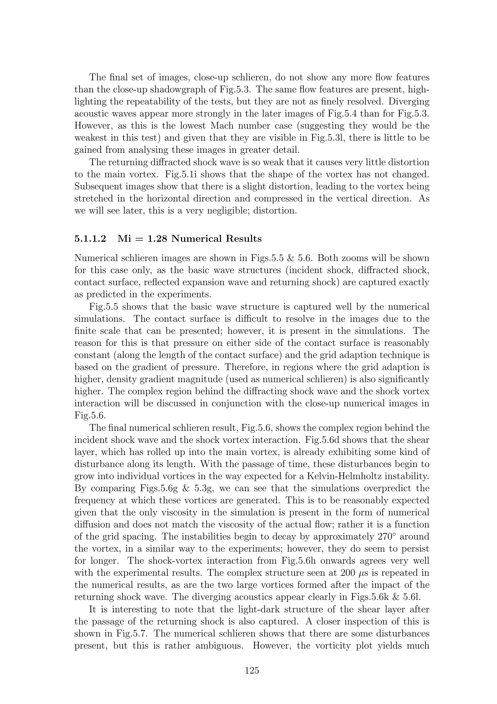 The ﬁnal set of images, close-up schlieren, do not show any more ﬂow features
than the close-up shadowgraph of Fig.5.3. The same ﬂow features are present, high-
lighting the repeatability of the tests, but they are not as ﬁnely resolved. Diverging
acoustic waves appear more strongly in the later images of Fig.5.4 than for Fig.5.3.
However, as this is the lowest Mach number case (suggesting they would be the
weakest in this test) and given that they are visible in Fig.5.3l, there is little to be
gained from analysing these images in greater detail.
The returning diﬀracted shock wave is so weak that it causes very little distortion
to the main vortex. Fig.5.1i shows that the shape of the vortex has not changed.
Subsequent images show that there is a slight distortion, leading to the vortex being
stretched in the horizontal direction and compressed in the vertical direction. As
we will see later, this is a very negligible; distortion.
5.1.1.2 Mi = 1.28 Numerical Results
Numerical schlieren images are shown in Figs.5.5 & 5.6. Both zooms will be shown
for this case only, as the basic wave structures (incident shock, diﬀracted shock,
contact surface, reﬂected expansion wave and returning shock) are captured exactly
as predicted in the experiments.
Fig.5.5 shows that the basic wave structure is captured well by the numerical
simulations. The contact surface is diﬃcult to resolve in the images due to the
ﬁnite scale that can be presented; however, it is present in the simulations. The
reason for this is that pressure on either side of the contact surface is reasonably
constant (along the length of the contact surface) and the grid adaption technique is
based on the gradient of pressure. Therefore, in regions where the grid adaption is
higher, density gradient magnitude (used as numerical schlieren) is also signiﬁcantly
higher. The complex region behind the diﬀracting shock wave and the shock vortex
interaction will be discussed in conjunction with the close-up numerical images in
Fig.5.6.
The ﬁnal numerical schlieren result, Fig.5.6, shows the complex region behind the
incident shock wave and the shock vortex interaction. Fig.5.6d shows that the shear
layer, which has rolled up into the main vortex, is already exhibiting some kind of
disturbance along its length. With the passage of time, these disturbances begin to
grow into individual vortices in the way expected for a Kelvin-Helmholtz instability.
By comparing Figs.5.6g & 5.3g, we can see that the simulations overpredict the
frequency at which these vortices are generated. This is to be reasonably expected
given that the only viscosity in the simulation is present in the form of numerical
diﬀusion and does not match the viscosity of the actual ﬂow; rather it is a function
of the grid spacing. The instabilities begin to decay by approximately 270◦
around
the vortex, in a similar way to the experiments; however, they do seem to persist
for longer. The shock-vortex interaction from Fig.5.6h onwards agrees very well
with the experimental results. The complex structure seen at 200 µs is repeated in
the numerical results, as are the two large vortices formed after the impact of the
returning shock wave. The diverging acoustics appear clearly in Figs.5.6k & 5.6l.
It is interesting to note that the light-dark structure of the shear layer after
the passage of the returning shock is also captured. A closer inspection of this is
shown in Fig.5.7. The numerical schlieren shows that there are some disturbances
present, but this is rather ambiguous. However, the vorticity plot yields much
125
 