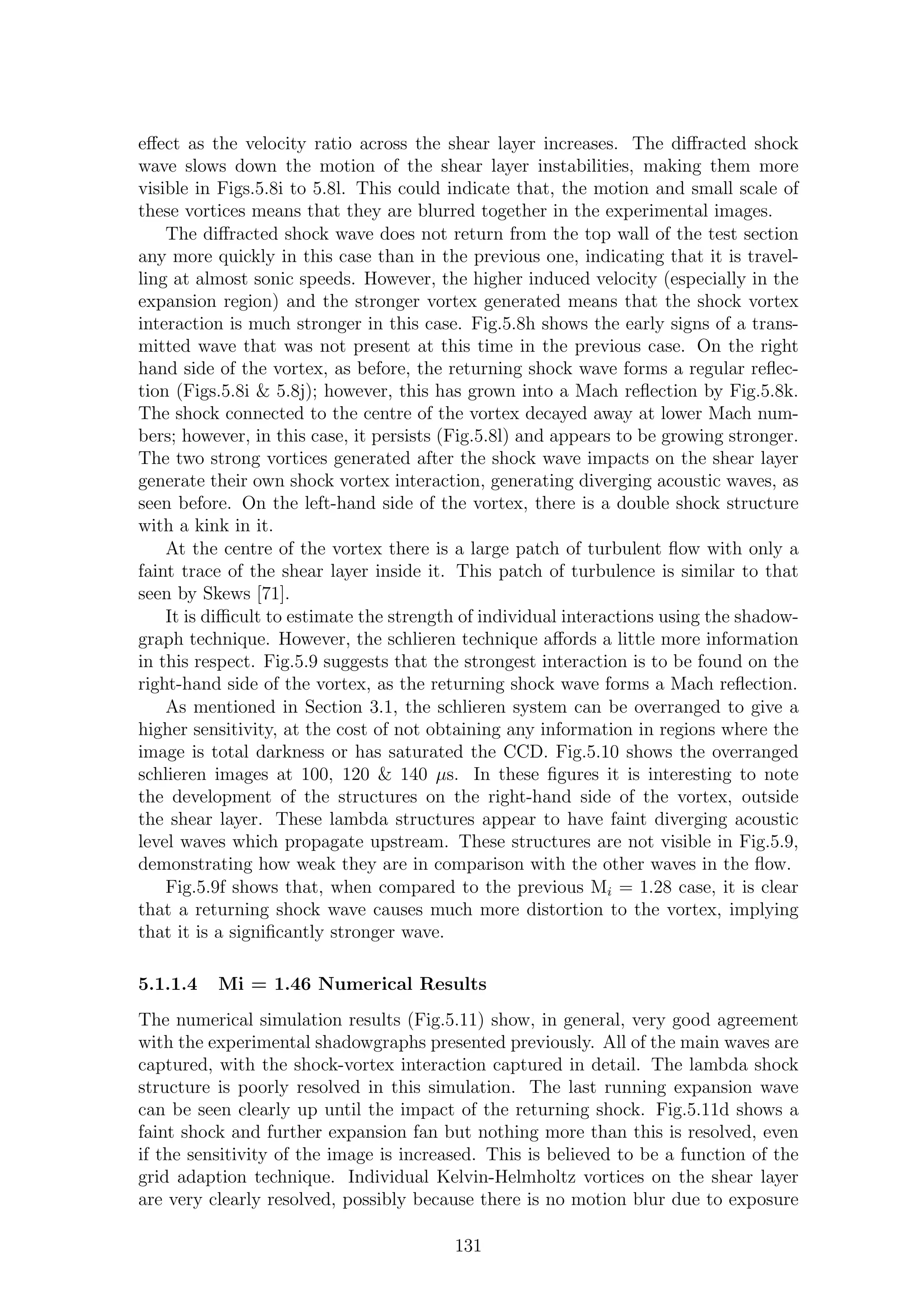 eﬀect as the velocity ratio across the shear layer increases. The diﬀracted shock
wave slows down the motion of the shear layer instabilities, making them more
visible in Figs.5.8i to 5.8l. This could indicate that, the motion and small scale of
these vortices means that they are blurred together in the experimental images.
The diﬀracted shock wave does not return from the top wall of the test section
any more quickly in this case than in the previous one, indicating that it is travel-
ling at almost sonic speeds. However, the higher induced velocity (especially in the
expansion region) and the stronger vortex generated means that the shock vortex
interaction is much stronger in this case. Fig.5.8h shows the early signs of a trans-
mitted wave that was not present at this time in the previous case. On the right
hand side of the vortex, as before, the returning shock wave forms a regular reﬂec-
tion (Figs.5.8i & 5.8j); however, this has grown into a Mach reﬂection by Fig.5.8k.
The shock connected to the centre of the vortex decayed away at lower Mach num-
bers; however, in this case, it persists (Fig.5.8l) and appears to be growing stronger.
The two strong vortices generated after the shock wave impacts on the shear layer
generate their own shock vortex interaction, generating diverging acoustic waves, as
seen before. On the left-hand side of the vortex, there is a double shock structure
with a kink in it.
At the centre of the vortex there is a large patch of turbulent ﬂow with only a
faint trace of the shear layer inside it. This patch of turbulence is similar to that
seen by Skews [71].
It is diﬃcult to estimate the strength of individual interactions using the shadow-
graph technique. However, the schlieren technique aﬀords a little more information
in this respect. Fig.5.9 suggests that the strongest interaction is to be found on the
right-hand side of the vortex, as the returning shock wave forms a Mach reﬂection.
As mentioned in Section 3.1, the schlieren system can be overranged to give a
higher sensitivity, at the cost of not obtaining any information in regions where the
image is total darkness or has saturated the CCD. Fig.5.10 shows the overranged
schlieren images at 100, 120 & 140 µs. In these ﬁgures it is interesting to note
the development of the structures on the right-hand side of the vortex, outside
the shear layer. These lambda structures appear to have faint diverging acoustic
level waves which propagate upstream. These structures are not visible in Fig.5.9,
demonstrating how weak they are in comparison with the other waves in the ﬂow.
Fig.5.9f shows that, when compared to the previous Mi = 1.28 case, it is clear
that a returning shock wave causes much more distortion to the vortex, implying
that it is a signiﬁcantly stronger wave.
5.1.1.4 Mi = 1.46 Numerical Results
The numerical simulation results (Fig.5.11) show, in general, very good agreement
with the experimental shadowgraphs presented previously. All of the main waves are
captured, with the shock-vortex interaction captured in detail. The lambda shock
structure is poorly resolved in this simulation. The last running expansion wave
can be seen clearly up until the impact of the returning shock. Fig.5.11d shows a
faint shock and further expansion fan but nothing more than this is resolved, even
if the sensitivity of the image is increased. This is believed to be a function of the
grid adaption technique. Individual Kelvin-Helmholtz vortices on the shear layer
are very clearly resolved, possibly because there is no motion blur due to exposure
131
 
