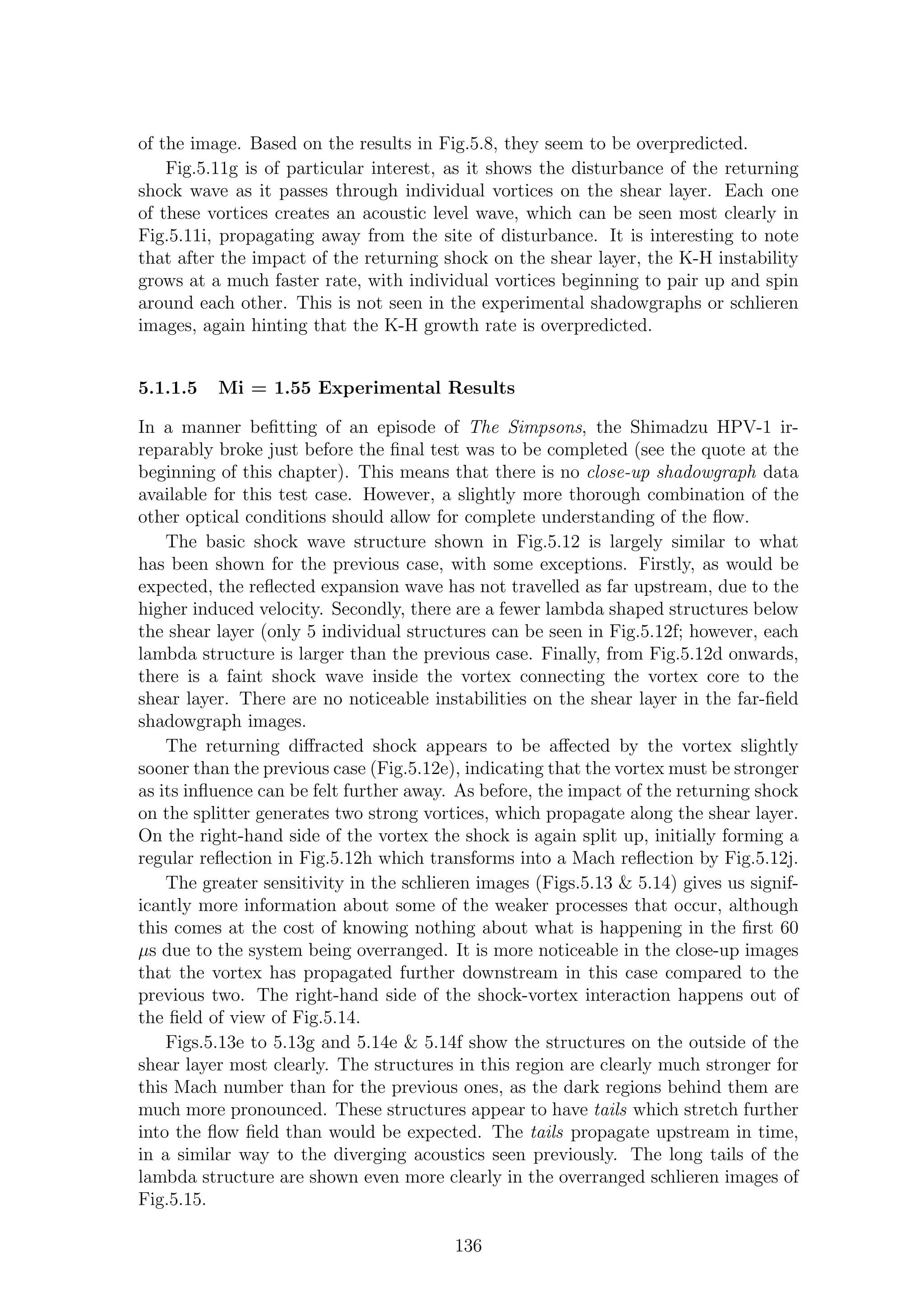 of the image. Based on the results in Fig.5.8, they seem to be overpredicted.
Fig.5.11g is of particular interest, as it shows the disturbance of the returning
shock wave as it passes through individual vortices on the shear layer. Each one
of these vortices creates an acoustic level wave, which can be seen most clearly in
Fig.5.11i, propagating away from the site of disturbance. It is interesting to note
that after the impact of the returning shock on the shear layer, the K-H instability
grows at a much faster rate, with individual vortices beginning to pair up and spin
around each other. This is not seen in the experimental shadowgraphs or schlieren
images, again hinting that the K-H growth rate is overpredicted.
5.1.1.5 Mi = 1.55 Experimental Results
In a manner beﬁtting of an episode of The Simpsons, the Shimadzu HPV-1 ir-
reparably broke just before the ﬁnal test was to be completed (see the quote at the
beginning of this chapter). This means that there is no close-up shadowgraph data
available for this test case. However, a slightly more thorough combination of the
other optical conditions should allow for complete understanding of the ﬂow.
The basic shock wave structure shown in Fig.5.12 is largely similar to what
has been shown for the previous case, with some exceptions. Firstly, as would be
expected, the reﬂected expansion wave has not travelled as far upstream, due to the
higher induced velocity. Secondly, there are a fewer lambda shaped structures below
the shear layer (only 5 individual structures can be seen in Fig.5.12f; however, each
lambda structure is larger than the previous case. Finally, from Fig.5.12d onwards,
there is a faint shock wave inside the vortex connecting the vortex core to the
shear layer. There are no noticeable instabilities on the shear layer in the far-ﬁeld
shadowgraph images.
The returning diﬀracted shock appears to be aﬀected by the vortex slightly
sooner than the previous case (Fig.5.12e), indicating that the vortex must be stronger
as its inﬂuence can be felt further away. As before, the impact of the returning shock
on the splitter generates two strong vortices, which propagate along the shear layer.
On the right-hand side of the vortex the shock is again split up, initially forming a
regular reﬂection in Fig.5.12h which transforms into a Mach reﬂection by Fig.5.12j.
The greater sensitivity in the schlieren images (Figs.5.13 & 5.14) gives us signif-
icantly more information about some of the weaker processes that occur, although
this comes at the cost of knowing nothing about what is happening in the ﬁrst 60
µs due to the system being overranged. It is more noticeable in the close-up images
that the vortex has propagated further downstream in this case compared to the
previous two. The right-hand side of the shock-vortex interaction happens out of
the ﬁeld of view of Fig.5.14.
Figs.5.13e to 5.13g and 5.14e & 5.14f show the structures on the outside of the
shear layer most clearly. The structures in this region are clearly much stronger for
this Mach number than for the previous ones, as the dark regions behind them are
much more pronounced. These structures appear to have tails which stretch further
into the ﬂow ﬁeld than would be expected. The tails propagate upstream in time,
in a similar way to the diverging acoustics seen previously. The long tails of the
lambda structure are shown even more clearly in the overranged schlieren images of
Fig.5.15.
136
 